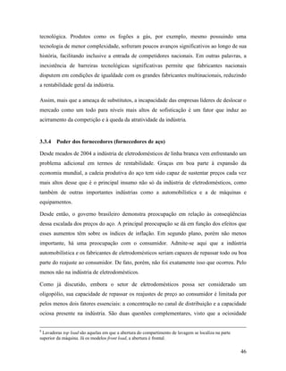 46
tecnológica. Produtos como os fogões a gás, por exemplo, mesmo possuindo uma
tecnologia de menor complexidade, sofreram poucos avanços significativos ao longo de sua
história, facilitando inclusive a entrada de competidores nacionais. Em outras palavras, a
inexistência de barreiras tecnológicas significativas permite que fabricantes nacionais
disputem em condições de igualdade com os grandes fabricantes multinacionais, reduzindo
a rentabilidade geral da indústria.
Assim, mais que a ameaça de substitutos, a incapacidade das empresas líderes de deslocar o
mercado como um todo para níveis mais altos de sofisticação é um fator que induz ao
acirramento da competição e à queda da atratividade da indústria.
3.3.4 Poder dos fornecedores (fornecedores de aço)
Desde meados de 2004 a indústria de eletrodomésticos de linha branca vem enfrentando um
problema adicional em termos de rentabilidade. Graças em boa parte à expansão da
economia mundial, a cadeia produtiva do aço tem sido capaz de sustentar preços cada vez
mais altos desse que é o principal insumo não só da indústria de eletrodomésticos, como
também de outras importantes indústrias como a automobilística e a de máquinas e
equipamentos.
Desde então, o governo brasileiro demonstra preocupação em relação às conseqüências
dessa escalada dos preços do aço. A principal preocupação se dá em função dos efeitos que
esses aumentos têm sobre os índices de inflação. Em segundo plano, porém não menos
importante, há uma preocupação com o consumidor. Admite-se aqui que a indústria
automobilística e os fabricantes de eletrodomésticos seriam capazes de repassar todo ou boa
parte do reajuste ao consumidor. De fato, porém, não foi exatamente isso que ocorreu. Pelo
menos não na indústria de eletrodomésticos.
Como já discutido, embora o setor de eletrodomésticos possa ser considerado um
oligopólio, sua capacidade de repassar os reajustes de preço ao consumidor é limitada por
pelos menos dois fatores essenciais: a concentração no canal de distribuição e a capacidade
ociosa presente na indústria. São duas questões complementares, visto que a ociosidade
8
Lavadoras top load são aquelas em que a abertura do compartimento de lavagem se localiza na parte
superior da máquina. Já os modelos front load, a abertura é frontal.
 