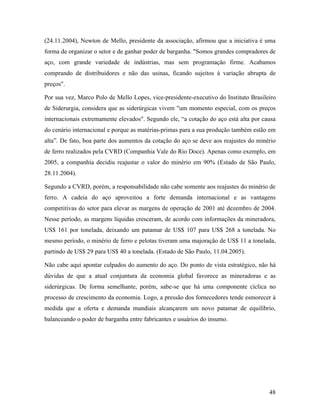 48
(24.11.2004), Newton de Mello, presidente da associação, afirmou que a iniciativa é uma
forma de organizar o setor e de ganhar poder de barganha. "Somos grandes compradores de
aço, com grande variedade de indústrias, mas sem programação firme. Acabamos
comprando de distribuidores e não das usinas, ficando sujeitos à variação abrupta de
preços".
Por sua vez, Marco Polo de Mello Lopes, vice-presidente-executivo do Instituto Brasileiro
de Siderurgia, considera que as siderúrgicas vivem "um momento especial, com os preços
internacionais extremamente elevados". Segundo ele, “a cotação do aço está alta por causa
do cenário internacional e porque as matérias-primas para a sua produção também estão em
alta”. De fato, boa parte dos aumentos da cotação do aço se deve aos reajustes do minério
de ferro realizados pela CVRD (Companhia Vale do Rio Doce). Apenas como exemplo, em
2005, a companhia decidiu reajustar o valor do minério em 90% (Estado de São Paulo,
28.11.2004).
Segundo a CVRD, porém, a responsabilidade não cabe somente aos reajustes do minério de
ferro. A cadeia do aço aproveitou a forte demanda internacional e as vantagens
competitivas do setor para elevar as margens de operação de 2001 até dezembro de 2004.
Nesse período, as margens líquidas cresceram, de acordo com informações da mineradora,
US$ 161 por tonelada, deixando um patamar de US$ 107 para US$ 268 a tonelada. No
mesmo período, o minério de ferro e pelotas tiveram uma majoração de US$ 11 a tonelada,
partindo de US$ 29 para US$ 40 a tonelada. (Estado de São Paulo, 11.04.2005).
Não cabe aqui apontar culpados do aumento do aço. Do ponto de vista estratégico, não há
dúvidas de que a atual conjuntura da economia global favorece as mineradoras e as
siderúrgicas. De forma semelhante, porém, sabe-se que há uma componente cíclica no
processo de crescimento da economia. Logo, a pressão dos fornecedores tende esmorecer à
medida que a oferta e demanda mundiais alcançarem um novo patamar de equilíbrio,
balanceando o poder de barganha entre fabricantes e usuários do insumo.
 