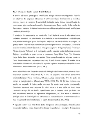 49
3.3.5 Poder dos clientes (canais de distribuição)
A pressão de custos gerada pelos fornecedores de aço constitui uma importante restrição
aos objetivos das empresas fabricantes de eletrodomésticos. Similarmente, a rivalidade
entre os players e o excesso de capacidade instalada impõe limites à rentabilidade das
empresas do setor. Ambas as forças têm algo em comum. Tanto o poder de barganha dos
fornecedores quanto a rivalidade interna têm seus efeitos potencializados pela tendência de
concentração no varejo.
A tendência de concentração no varejo não é privilégio do setor de eletrodomésticos,
tampouco do Brasil. Em parte devido às economias de escala associadas à concentração,
mas principalmente pelo poder de barganha adquirido via maior volume de compras, as
grandes redes varejistas vêm sofrendo um contínuo processo de consolidação. No Brasil,
esse movimento é liderado de um lado pelos grandes grupos de hipermercados – Carrefour,
Pão de Açúcar e Wallmart - e de outro pelas grandes redes de vendas de bens de consumo
duráveis e semiduráveis, grupo em que se enquadram Casas Bahia, Ponto Frio, Magazine
Luiza, Lojas Cem, Marabrás, entre outros. Nesse grupo limitado de redes de varejo, as
Casas Bahia se destacam como caso de sucesso. A partir de uma proposta de serviço única,
essa empresa desenvolveu um modelo de negócios capaz de atender com sucesso as classes
inferiores do mercado brasileiro. (MBS, 2003).
Muito do sucesso das Casas Bahia se deve à estratégia de foco na base da pirâmide sócio-
econômica, constituída pelas classes C, D e E. Em conjunto, essas classes representam
aproximadamente 84% da população, 41% do poder de compra total e 45% dos gastos em
móveis e eletrodomésticos (Target apud MBS, 2003). Não há dúvidas, portanto, que
atender ao mercado de baixa renda representa há muito uma grande oportunidade.
Entretanto, estruturar uma proposta de valor lucrativa e que caiba no bolso desse
consumidor sempre foi um desafio, especialmente para as redes de varejo que lidam com
bens de consumo duráveis. Ao equacionar esse problema, as Casas Bahia se tornaram o
principal canal de distribuição dos fabricantes de eletrodomésticos e eletroeletrônicos do
país, concentrando aproximadamente 15 a 20% desse mercado (MBS, 2003).
A equação desenvolvida pelas Casas Bahia não possui soluções mágicas. Para atender ao
consumidor de baixa renda, é necessário oferecer preços baixos e condições de pagamento
 
