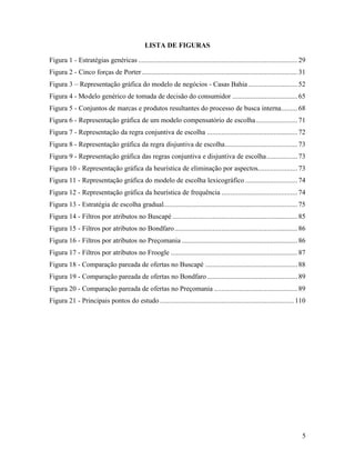 5
LISTA DE FIGURAS
Figura 1 - Estratégias genéricas ........................................................................................29
Figura 2 - Cinco forças de Porter......................................................................................31
Figura 3 – Representação gráfica do modelo de negócios - Casas Bahia ...........................52
Figura 4 - Modelo genérico de tomada de decisão do consumidor ....................................65
Figura 5 - Conjuntos de marcas e produtos resultantes do processo de busca interna.........68
Figura 6 - Representação gráfica de um modelo compensatório de escolha.......................71
Figura 7 - Representação da regra conjuntiva de escolha ..................................................72
Figura 8 - Representação gráfica da regra disjuntiva de escolha........................................73
Figura 9 - Representação gráfica das regras conjuntiva e disjuntiva de escolha.................73
Figura 10 - Representação gráfica da heurística de eliminação por aspectos......................73
Figura 11 - Representação gráfica do modelo de escolha lexicográfico.............................74
Figura 12 - Representação gráfica da heurística de frequência ..........................................74
Figura 13 - Estratégia de escolha gradual..........................................................................75
Figura 14 - Filtros por atributos no Buscapé .....................................................................85
Figura 15 - Filtros por atributos no Bondfaro....................................................................86
Figura 16 - Filtros por atributos no Preçomania ................................................................86
Figura 17 - Filtros por atributos no Froogle ......................................................................87
Figura 18 - Comparação pareada de ofertas no Buscapé ...................................................88
Figura 19 - Comparação pareada de ofertas no Bondfaro..................................................89
Figura 20 - Comparação pareada de ofertas no Preçomania ..............................................89
Figura 21 - Principais pontos do estudo .......................................................................... 110
 