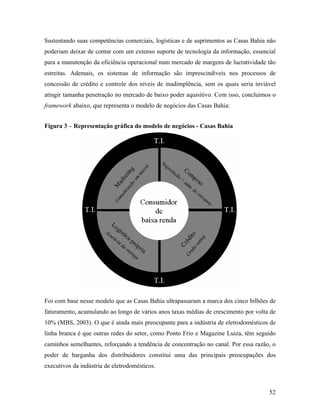 52
Sustentando suas competências comerciais, logísticas e de suprimentos as Casas Bahia não
poderiam deixar de contar com um extenso suporte de tecnologia da informação, essencial
para a manutenção da eficiência operacional num mercado de margens de lucratividade tão
estreitas. Ademais, os sistemas de informação são imprescindíveis nos processos de
concessão de crédito e controle dos níveis de inadimplência, sem os quais seria inviável
atingir tamanha penetração no mercado de baixo poder aquisitivo. Com isso, concluímos o
framework abaixo, que representa o modelo de negócios das Casas Bahia:
Figura 3 – Representação gráfica do modelo de negócios - Casas Bahia
Foi com base nesse modelo que as Casas Bahia ultrapassaram a marca dos cinco bilhões de
faturamento, acumulando ao longo de vários anos taxas médias de crescimento por volta de
10% (MBS, 2003). O que é ainda mais preocupante para a indústria de eletrodomésticos de
linha branca é que outras redes do setor, como Ponto Frio e Magazine Luiza, têm seguido
caminhos semelhantes, reforçando a tendência de concentração no canal. Por essa razão, o
poder de barganha dos distribuidores constitui uma das principais preocupações dos
executivos da indústria de eletrodomésticos.
 