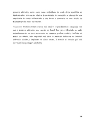54
comércio eletrônico, assim como outras modalidades de venda direta, possibilita ao
fabricante obter informações relativas às preferências do consumidor e oferecer-lhe uma
experiência de compra diferenciada, o que levaria a construção de uma relação de
fidelidade crucial para o crescimento.
Todos esses benefícios tornam-se ainda mais atrativos se considerarmos a velocidade com
que o comércio eletrônico tem crescido no Brasil. Isso será evidenciado na seção
subseqüentemente, em que é apresentado um panorama geral do comércio eletrônico no
Brasil. No entanto, mais importante que listar os potenciais benefícios do comércio
eletrônico, assunto já explorado em outros estudos, é destacar as ameaças que esse
movimento representa para a indústria.
 