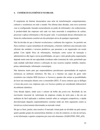 55
4. COMÉRCIO ELETRÔNICO NO BRASIL
O surgimento da Internet desencadeou uma série de transformações comportamentais,
culturais e econômicas em todo o mundo. Nas últimas duas décadas, uma nova economia
vem se configurando, baseada essencialmente no poder da informação e do conhecimento.
A produtividade das empresas está cada vez mais associada à competência de coletar,
processar e aplicar informações a fim de gerar valor. A acumulação dessas informações em
forma de conhecimento constitui um dos principais ativos de qualquer organização.
Não há duvidas de que a Internet revolucionou o ambiente dos negócios. Ao permitir um
fluxo contínuo e quase instantâneo de informações, a Internet viabilizou uma alocação mais
eficiente das unidades e recursos produtivos, que passaram a ser organizados em escala
global. Com rápido fluxo de informações, limitações como custos de transação e
administrativos dão lugar a novas possibilidades, em que o valor gerado pelas organizações
depende muito mais de sua capacidade coordenar redes (sistemas) de valor, permitindo que
cada unidade individual otimize a utilização de seus recursos (capital, trabalho, matéria-
prima, administração, informação e tecnologia).
Não demorou muito para que empreendedores percebessem oportunidades de negócios
intrínsecas ao ambiente eletrônico. De fato, se a Internet era capaz de gerar valor
econômico nas relações B2B (business to business), quantas não seriam as possibilidades
de lucro nas transações diretas com o consumidor (B2C). É nesse contexto que se deflagra
o boom das ponto.com, empresas cujo core business poderia ser considerado indissociável
do ambiente eletrônico.
Uma década depois, ainda ecoa o estouro da bolha das ponto.com. Resultado de um
movimento irracional de valorização de empresas criadas da noite para o dia em um
ambiente de fácil replicação e nenhum controle sobre as vantagens competitivas, a rápida
desvalorização daqueles empreendimentos constitui ainda um forte argumento contra as
iniciativas exclusivamente direcionadas ao mercado virtual.
Há que se fazer, porém, uma ressalva. O mercado virtual pode ser dividido em pelo menos
quatro grandes grupos de características distintas: os sites de comércio, os sites de serviços,
os de informação e aqueles compostos por esses três elementos. (SABATINO, 2003, p58).
 