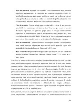 56
• Sites de comércio: Segmento que constitui o que denominamos hoje comércio
eletrônico (e-commerce) e é constituído por empresas comerciais (canais de
distribuição), muitas das quais atuam também no mundo real e vêem na Internet
uma oportunidade de aumento de vendas e/ou aumento do poder de barganha com
os fornecedores. Exemplo: Americanas.com, Submarino e Amazon;
• Sites de serviços: Como o próprio nome permite inferir, trata-se de um segmento
constituído por empresas que oferecem serviços. Esses serviços podem ou não ser
facilmente replicáveis. No primeiro grupo temos os serviços intrinsecamente
conectados ao ambiente virtual como os provedores de e-mail (exemplo: Bol), sites
de relacionamento (exemplo: Orkut), ferramentas de busca e comparação de preços
entre outros. Já no segundo, temos os serviços de on-line banking, por exemplo;
• Sites de informação: Constitui ao modelo mais simples existente e oferece apenas
uma grande gama de informações, sem um forte apelo comercial exceto pela
exposição de propaganda. Exemplo: Weakipedia e CNN.com;
• Sites compostos: Segmento formado pelos sites que oferecem um mix variado de
serviços, comércio e informações, como por exemplo: Yahoo!, UOL, Terra , MSN,
entre outros.
Nem todas as empresas relacionadas à Internet desapareceram na década de 90. De certa
forma, mantiveram-se aquelas cujo negócio possuía um lastro real de valor, uma atuação
mista que oscilava entre a economia real e a nova economia que surgia. Em geral, dentre as
empresas que desapareceram com o estouro da bolha, as principais afetadas foram as
prestadoras de serviços eletrônicos, empresas cuja oferta era essencialmente virtual, como
os servidores privados de e-mail e serviços de busca. Uma explicação para a derrocada
dessas empresas pode ser encontrada na teoria econômica clássica, uma vez que, num
ambiente de fácil replicação e pouquíssimas barreiras de entrada, o movimento de entrada
de concorrentes levaria inevitavelmente à deterioração das margens potenciais.
Conseqüentemente, temos que hoje o consumidor captura todo o bem estar gerado por esses
serviços, que são providos de maneira gratuita.
Por outro lado, muitas das empresas dedicadas ao comércio eletrônico sobreviveram e
outras surgiram após o estouro da bolha. Isso porque tais empresas definiram modelos de
 
