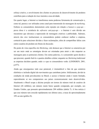 58
esforço criativo, o envolvimento dos clientes no processo de desenvolvimento de produtos
contribuiu para a redução do risco inerente a essa atividade.
Em quarto lugar, a Internet se transformou numa poderosa ferramenta de comunicação e,
como tal, passou a ser utilizadas como canal para transmissão de mensagens de marketing.
Embora os consumidores demonstrem certa rejeição em relação a banners e pop-ups –
prova disso é a existência de softwares anti-pop-ups – a Internet é sem dúvida um
mecanismo que alavanca a repercussão de mensagens criativas e publicidade. Ademais,
através dos sites institucionais os consumidores podem conhecer melhor a empresa,
contactá-la para solucionar dúvidas e fazer reclamações, além de compartilhar idéias com
outros usuários do produto em fóruns de discussão.
Do ponto de vista específico do Marketing, vale destacar que a Internet se caracteriza por
ser um meio onde as estratégias devem ser orientadas para atrair e não empurrar as
mensagens para os potenciais clientes. Em outras palavras, é o consumidor quem decide o
que procurar, quando fazê-lo e quantos detalhes coletar; enquanto no Marketing tradicional
as empresas decidem quando, onde e o que os consumidores verão. (LINDGREN, 2001,
p.477).
Ainda que enxerguemos todo esse potencial, é irremediável o fato de que comércio
eletrônico e inclusão digital são movimentos que caminham juntos. Infelizmente, devido às
condições de renda prevalecentes no Brasil, o acesso à Internet ainda é muito limitado,
especialmente se nos compararmos aos países economicamente mais desenvolvidos.
Atualmente o Brasil ocupa a décima posição em termos de número total de usuários de
Internet (26 milhões), um número muito baixo quando comparado, por exemplo, aos
Estados Unidos, que possuem aproximadamente 204 milhões (tabela 7). A boa notícia é
que esse número tem crescido rapidamente nos últimos anos, a taxas de aproximadamente
10% ao ano (gráfico 8).
 
