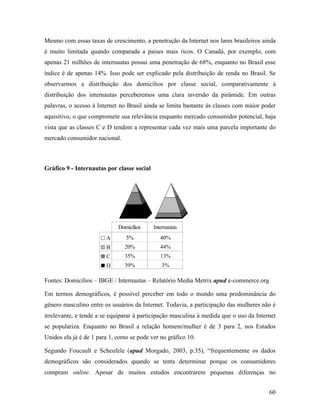 60
Mesmo com essas taxas de crescimento, a penetração da Internet nos lares brasileiros ainda
é muito limitada quando comparada a paises mais ricos. O Canadá, por exemplo, com
apenas 21 milhões de internautas possui uma penetração de 68%, enquanto no Brasil esse
índice é de apenas 14%. Isso pode ser explicado pela distribuição de renda no Brasil. Se
observarmos a distribuição dos domicílios por classe social, comparativamente à
distribuição dos internautas perceberemos uma clara inversão da pirâmide. Em outras
palavras, o acesso à Internet no Brasil ainda se limita bastante às classes com maior poder
aquisitivo, o que compromete sua relevância enquanto mercado consumidor potencial, haja
vista que as classes C e D tendem a representar cada vez mais uma parcela importante do
mercado consumidor nacional.
Gráfico 9 - Internautas por classe social
A 5% 40%
B 20% 44%
C 35% 13%
D 39% 3%
Domicílios Internautas
Fontes: Domicílios – IBGE / Internautas – Relatório Media Metrix apud e-commerce.org
Em termos demográficos, é possível perceber em todo o mundo uma predominância do
gênero masculino entre os usuários da Internet. Todavia, a participação das mulheres não é
irrelevante, e tende a se equiparar à participação masculina à medida que o uso da Internet
se populariza. Enquanto no Brasil a relação homem/mulher é de 3 para 2, nos Estados
Unidos ela já é de 1 para 1, como se pode ver no gráfico 10.
Segundo Foucault e Scheufele (apud Morgado, 2003, p.35), “frequentemente os dados
demográficos são considerados quando se tenta determinar porque os consumidores
compram online. Apesar de muitos estudos encontrarem pequenas diferenças no
 