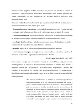 64
Diversos autores propõem modelos descritivos do processo de decisão de compra do
consumidor. Ainda que variem em nível de detalhamento, esses modelos possuem uma
grande consistência em sua interpretação do processo decisório utilizados pelos
consumidores em geral.
O modelo conhecido com EKB, proposto por Engel, Kollat e Blackwell divide o processo
decisório de compra em cinco etapas, quais sejam:
1. Reconhecimento da necessidade: a percepção de uma diferença entre o estado desejado
e a situação atual, suficiente para fazer surgir e ativar o processo de decisão de compra;
2. Busca de informações: busca de informações armazenadas na memória (busca interna)
ou aquisição de informações relevantes disponíveis no ambiente (busca externa);
3. Avaliação de alternativas: avaliação das opções em termos de benefícios esperados e
estreitamento do leque de opções até a alternativa preferida;
4. Compra: aquisição da alternativa preferida ou de um substituto aceitável;
5. Impressões pós-compra: avaliação sobre a capacidade da alternativa escolhida de
atender às necessidades e expectativas que motivaram a decisão.
(ENGEL apud MORGADO 2003, p.27)
Com pequena variação de nomenclatura, Mowen & Minor (2003, p.192) propõem um
modelo genérico de tomada de decisão bastante semelhante ao anterior. Esse modelo é
composto também por cinco estágios: (1) reconhecimento do problema; (2) busca, (3)
avaliação de alternativas, (4) escolha e (5) avaliação pós-compra. Ao observarmos a
descrição dos autores para cada uma das etapas, torna-se ainda mais evidente a consistência
entre os modelos:
“No estágio de reconhecimento do problema, os consumidores percebem que
existe uma necessidade. Se for forte o suficiente, a necessidade pode motivar a
pessoa a entrar no segundo estágio, a busca de informação. A busca de informação
pode ser completa ou limitada, dependendo do nível de envolvimento do
consumidor. No terceiro estágio, os consumidores avaliam as alternativas que são
identificadas para resolver o problema, ou sejam, formam crenças e atitudes em
relação a cada uma delas. A escolha é o estágio seguinte e implica decidir qual
ação escolher (por exemplo, que marca escolher, gastar ou poupar, de qual loja
comprar). Por fim, no estágio pós-compra, os clientes consomem e utilizam o que
 
