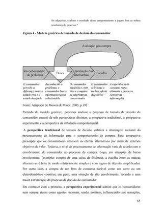 65
foi adquirido, avaliam o resultado desse comportamento e jogam fora as sobras
resultantes do processo.”
Figura 4 - Modelo genérico de tomada de decisão do consumidor
Fonte: Adaptado de Mowen & Minor, 2003, p.192
Partindo do modelo genérico, podemos analisar o processo de tomada de decisão do
consumidor através de três perspectivas distintas: a perspectiva tradicional, a perspectiva
experimental e a perspectiva da influência comportamental.
A perspectiva tradicional de tomada de decisão enfatiza a abordagem racional do
processamento de informação para o comportamento de compra. Essa perspectiva
pressupõe que os consumidores analisem as ofertas alternativas por meio de critérios
objetivos de valor. Todavia, o nível de processamento de informação varia de acordo com o
envolvimento do consumidor no processo de compra. Logo, em situações de baixo
envolvimento (exemplo: compra de uma caixa de fósforos), a escolha entre as marcas
alternativas é feita de modo relativamente simples e com regras de decisão simplificadas.
Por outro lado, a compra de um bem de consumo durável como um carro ou um
eletrodoméstico constitui, em geral, uma situação de alto envolvimento, levando a uma
maior estruturação do processo de decisão do consumidor.
Em contraste com a primeira, a perspectiva experimental admite que os consumidores
nem sempre atuem como agentes racionais, sendo, portanto, influenciados por sensações,
 