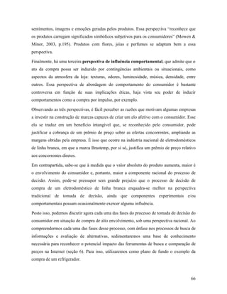 66
sentimentos, imagens e emoções geradas pelos produtos. Essa perspectiva “reconhece que
os produtos carregam significados simbólicos subjetivos para os consumidores” (Mowen &
Minor, 2003, p.195). Produtos com flores, jóias e perfumes se adaptam bem a essa
perspectiva.
Finalmente, há uma terceira perspectiva de influência comportamental, que admite que o
ato da compra possa ser induzido por contingências ambientais ou situacionais, como
aspectos da atmosfera da loja: texturas, odores, luminosidade, música, densidade, entre
outros. Essa perspectiva de abordagem do comportamento do consumidor é bastante
controversa em função de suas implicações éticas, haja vista seu poder de induzir
comportamentos como a compra por impulso, por exemplo.
Observando as três perspectivas, é fácil perceber as razões que motivam algumas empresas
a investir na construção de marcas capazes de criar um elo afetivo com o consumidor. Esse
elo se traduz em um beneficio intangível que, se reconhecido pelo consumidor, pode
justificar a cobrança de um prêmio de preço sobre as ofertas concorrentes, ampliando as
margens obtidas pela empresa. É isso que ocorre na indústria nacional de eletrodomésticos
de linha branca, em que a marca Brastemp, por si só, justifica um prêmio de preço relativo
aos concorrentes diretos.
Em contrapartida, sabe-se que à medida que o valor absoluto do produto aumenta, maior é
o envolvimento do consumidor e, portanto, maior a componente racional do processo de
decisão. Assim, pode-se pressupor sem grande prejuízo que o processo de decisão de
compra de um eletrodoméstico de linha branca enquadra-se melhor na perspectiva
tradicional de tomada de decisão, ainda que componentes experimentais e/ou
comportamentais possam ocasionalmente exercer alguma influência.
Posto isso, podemos discutir agora cada uma das fases do processo de tomada de decisão do
consumidor em situação de compra de alto envolvimento, sob uma perspectiva racional. Ao
compreendermos cada uma das fases desse processo, com ênfase nos processos de busca de
informações e avaliação de alternativas, sedimentaremos uma base de conhecimento
necessária para reconhecer o potencial impacto das ferramentas de busca e comparação de
preços na Internet (seção 6). Para isso, utilizaremos como plano de fundo o exemplo da
compra de um refrigerador.
 