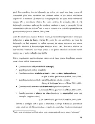 69
geral. Diversos são os tipos de informação que podem vir a exigir uma busca externa. O
consumidor pode estar interessado em conhecer melhor as (1) marcas alternativas
disponíveis; os melhores (2) critérios de avaliação por meio dos quais possa comparar as
marcas; (3) a importância relativa dos vários critérios de avaliação; além de (4)
informações relativas a cada um dos produtos, mediante as quais o consumidor forma
crenças em relação aos atributos9
que as marcas possuem e os benefícios proporcionados
por tais atributos (Mowen e Minor, 2003, p.199).
Além dos objetivos do processo de busca externa, é importante compreender os fatores que
influenciam o grau da busca externa. Do ponto de vista econômico, as busca de
informações se dará enquanto os ganhos marginais da mesma superarem seus custos
marginais. (Goldman & Johansson apud Mowen e Minor, 2003). Em outras palavras, os
consumidores continuarão sua busca apenas se os ganhos adicionais resultantes forem
maiores que os gastos realizados para fazê-la.
Outros pesquisadores que investigaram o processo de busca externa descobriram também
que o esforço total de busca aumenta:
• Quando aumenta a disponibilidade de tempo;
• Quando aumenta o risco percebido;
• Quando aumentam o nível educacional, a renda e o status socioeconômico.
(Capon & Burke apud Mowen e Minor, 2003, p.199).
• Quando aumentam as atitudes (envolvimento) em relação à compra;
(Beatty & Smith apud Mowen e Minor, 2003, p.199).
• Quando aumenta o número de alternativas de produtos disponíveis;
(Lehmann & Moore apud Mowen e Minor, 2003, p.199).
• Quando aumentam o número de lojas disponíveis e a proximidade entre elas
(exemplo: shopping centers).
(Cort & Dominquez apud Mowen e Minor, 2003, p.199).
Embora as condições sob as quais se intensifica o esforço de busca do consumidor
sejam intuitivas, não há unanimidade a respeito das conclusões. Estudos realizados por
9
Aqui, o termo atributo inclui também a variável preço, visto que, de acordo com os autores, “baixo custo”
 