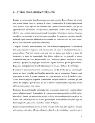 7
1. O VALOR ECONÔMICO DA INFORMAÇÃO
Imagine um consumidor fazendo compras num supermercado. Provavelmente ele possui
uma grande lista de compras e gostaria de obter a cesta completa de produtos pelo menor
custo possível. Esse objetivo está alinhado com a teoria economia clássica, em que os
agentes buscam maximizar o valor econômico. Idealmente, a melhor forma de atingir esse
objetivo seria comprar cada um dos itens pelo menor preço oferecido no mercado. Todavia,
na prática, o consumidor irá a um único supermercado e fará a compra completa, pagando
mais por alguns itens que poderiam ser encontrados em outros locais a um custo menor.
Estaria esse consumidor agindo irracionalmente?
A resposta é que não necessariamente. Para fazer a melhor compra possível, o consumidor
teria que pesquisar os preços de cada um dos itens em todos os estabelecimentos que o
comercializam. Para isso, arcaria com uma série de custos, que incluem o custo de
transporte e o custo de oportunidade. Este último poderia ser, por exemplo, o tempo
despendido nesse processo. Grosso modo, esse consumidor poderia aproveitar o tempo
dedicado à pesquisa de preços para se dedicar a alguma atividade que lhe gerasse renda.
Logo, essa renda poderia ser considerada um custo do processo de busca de informação.
É impossível mensurar exatamente o montante, mas não há duvidas de que a informação
possui um custo e também um benefício econômico para o consumidor. Todavia, num
processo de pesquisa de preços, os custos são certos, enquanto os benefícios são incertos.
Afinal, antes de pesquisar os preços, o consumidor não pode mensurar a economia que será
obtida. Há sempre a possibilidade de que o primeiro supermercado pesquisado possua
efetivamente os preços mais baixos.
Em função dessas dificuldades enfrentadas pelo consumidor, muitas redes varejistas obtêm
ganhos adicionais através de estratégias de preços segmentadas por região ou público alvo.
O resultado disso é que um mesmo produto pode ser encontrado por diversos preços de
acordo com a localização da loja. Esse é, por exemplo, o conceito utilizado pelas lojas de
bairro de grandes redes como o Carrefour e o Pão de Açúcar.
Poder-se-ia argumentar que as lojas de bairro possuem custos mais altos e por isso têm que
cobrar preços mais altos. Ademais, oferecem o beneficio da comodidade e permitem que o
 