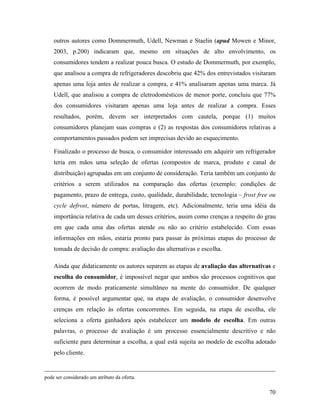 70
outros autores como Dommermuth, Udell, Newman e Staelin (apud Mowen e Minor,
2003, p.200) indicaram que, mesmo em situações de alto envolvimento, os
consumidores tendem a realizar pouca busca. O estudo de Dommermuth, por exemplo,
que analisou a compra de refrigeradores descobriu que 42% dos entrevistados visitaram
apenas uma loja antes de realizar a compra, e 41% analisaram apenas uma marca. Já
Udell, que analisou a compra de eletrodomésticos de menor porte, concluiu que 77%
dos consumidores visitaram apenas uma loja antes de realizar a compra. Esses
resultados, porém, devem ser interpretados com cautela, porque (1) muitos
consumidores planejam suas compras e (2) as respostas dos consumidores relativas a
comportamentos passados podem ser imprecisas devido ao esquecimento.
Finalizado o processo de busca, o consumidor interessado em adquirir um refrigerador
teria em mãos uma seleção de ofertas (compostos de marca, produto e canal de
distribuição) agrupadas em um conjunto de consideração. Teria também um conjunto de
critérios a serem utilizados na comparação das ofertas (exemplo: condições de
pagamento, prazo de entrega, custo, qualidade, durabilidade, tecnologia – frost free ou
cycle defrost, número de portas, litragem, etc). Adicionalmente, teria uma idéia da
importância relativa de cada um desses critérios, assim como crenças a respeito do grau
em que cada uma das ofertas atende ou não ao critério estabelecido. Com essas
informações em mãos, estaria pronto para passar às próximas etapas do processo de
tomada de decisão de compra: avaliação das alternativas e escolha.
Ainda que didaticamente os autores separem as etapas de avaliação das alternativas e
escolha do consumidor, é impossível negar que ambos são processos cognitivos que
ocorrem de modo praticamente simultâneo na mente do consumidor. De qualquer
forma, é possível argumentar que, na etapa de avaliação, o consumidor desenvolve
crenças em relação às ofertas concorrentes. Em seguida, na etapa de escolha, ele
seleciona a oferta ganhadora após estabelecer um modelo de escolha. Em outras
palavras, o processo de avaliação é um processo essencialmente descritivo e não
suficiente para determinar a escolha, a qual está sujeita ao modelo de escolha adotado
pelo cliente.
pode ser considerado um atributo da oferta.
 