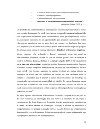 76
• O número de benefícios a ser ganho com a reclamação aumenta;
• A empresa é culpada pelo problema;
• O produto é importante para o consumidor;
• Os recursos de reclamação disponíveis ao consumidor aumentam”.
(Mowen & Minor, 2003, p.232)
Os resultados do comportamento de reclamação do consumidor podem variar de acordo
com a reação da empresa. Em geral, empresas que possuem formas estruturadas de lidar
com os problemas enfrentados pelos consumidores e, mais que simplesmente resolvê-
los, conseguem transformá-los em oportunidades para encantar o consumidor, podem
efetivamente transformar uma má experiência de consumo em fidelidade. Por outro
lado, empresas que dificultam a reclamação podem motivar atitudes negativas por parte
dos clientes, como a troca de marca e até mesmo a difusão de testemunhos negativos.
Muitas empresas vêm utilizando a Internet meramente como um canal de
relacionamento pós-venda, através do qual os clientes podem fazer reclamações e
resolver problemas. Todavia, Bellman et al. (apud Morgado, 2003, p.40) “descobriram
que a busca de informações é o principal preditor do comportamento online. Segundo
os autores, o típico comprador desta mídia tem um estilo de vida denominado por eles
como wired. Tais pessoas, segundos os autores, recebem um grande número de
mensagens de e-mail por dia, trabalham na Internet em seus escritórios todas as
semanas e concordam que a Internet e outros desenvolvimentos da tecnologia de
comunicação incrementam sua produtividade no trabalho. Da mesma forma que usam a
Internet para a maioria de suas outras atividades (tais como a leitura de notícias em
casa), essas pessoas naturalmente voltam-se para a Internet para buscar informações de
produtos e serviços”.
Na seção seguinte, discutiremos as ferramentas de busca e comparação de preços à luz
do valor econômico da informação. Por esse motivo, é importante ter em mente o
encadeamento das fases do processo de decisão descrito anteriormente, especialmente
as etapas de busca externa de informação, avaliação e escolha de alternativas e
comportamentos pós-compra. A relação entre os modelos teóricos de comportamento
do consumidor com as ferramentas de busca e comparação de preços será essencial para
a compreensão da ameaça por elas representada.
 