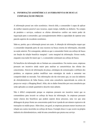 77
6. INFORMAÇÃO ASSIMÉTRICA E AS FERRAMENTAS DE BUSCA E
COMPARAÇÃO DE PREÇOS
A informação possui um valor econômico. Através dela, o consumidor é capaz de aplicar
da melhor maneira possível seus recursos, sejam tempo, trabalho ou dinheiro. Na compra
de produtos e serviços, conhecer as ofertas alternativas confere um maior poder de
negociação para o consumidor, que conseqüentemente obtém a capacidade de capturar uma
parcela superior do excedente econômico.
Sabe-se, porém, que a informação possui um custo. A obtenção de informações requer que
o consumidor despenda parte de seus recursos na busca externa de informações, discutida
na seção anterior. Por conseguinte, admite-se que o consumidor limite seu esforço de busca
em função da relação beneficio marginal / custo marginal da informação. Grosso modo,
enquanto essa razão for maior que 1, o consumidor continuará seu esforço de busca.
Os benefícios da informação não se limitam aos consumidores. Em muitos casos, empresas
possuem um incentivo ainda maior para analisar as características das ofertas dos
concorrentes. Através de informações de preço, estratégias de comunicação e atributos dos
produtos, as empresas podem modificar suas estratégias de modo a aumentar sua
competitividade no mercado. Tais informações são tão relevantes que, no caso da indústria
de eletrodomésticos de linha branca, existe uma consultoria especializada na coleta de
preços no varejo: a Shopping Brasil. Aliás, são os dados fornecidos por essa consultoria que
serão aplicados ao estudo quantitativo descrito mais adiante.
Não é difícil compreender porque as empresas possuem um incentivo maior que os
consumidores para investir no esforço de busca de informação. As empresas possuem
maior clareza dos benefícios que podem esperar desse processo, uma vez que uma
defasagem de preço frente aos concorrentes pode levar à perda de um número expressivo de
transações no médio prazo. Além disso, em geral, as empresas possuem menor incerteza em
relação aos custos incorridos no esforço de busca. Exemplo disso é o que ocorre na própria
indústria de eletrodomésticos, onde há uma consultoria que presta esse serviço.
 
