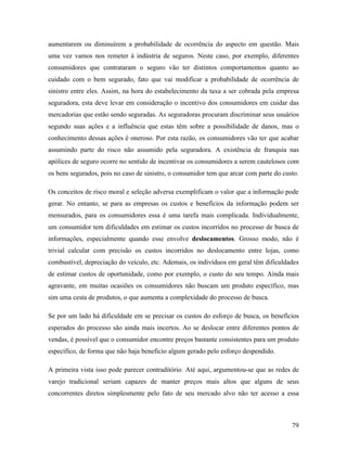 79
aumentarem ou diminuírem a probabilidade de ocorrência do aspecto em questão. Mais
uma vez vamos nos remeter à indústria de seguros. Neste caso, por exemplo, diferentes
consumidores que contrataram o seguro vão ter distintos comportamentos quanto ao
cuidado com o bem segurado, fato que vai modificar a probabilidade de ocorrência de
sinistro entre eles. Assim, na hora do estabelecimento da taxa a ser cobrada pela empresa
seguradora, esta deve levar em consideração o incentivo dos consumidores em cuidar das
mercadorias que estão sendo seguradas. As seguradoras procuram discriminar seus usuários
segundo suas ações e a influência que estas têm sobre a possibilidade de danos, mas o
conhecimento dessas ações é oneroso. Por esta razão, os consumidores vão ter que acabar
assumindo parte do risco não assumido pela seguradora. A existência de franquia nas
apólices de seguro ocorre no sentido de incentivar os consumidores a serem cautelosos com
os bens segurados, pois no caso de sinistro, o consumidor tem que arcar com parte do custo.
Os conceitos de risco moral e seleção adversa exemplificam o valor que a informação pode
gerar. No entanto, se para as empresas os custos e benefícios da informação podem ser
mensurados, para os consumidores essa é uma tarefa mais complicada. Individualmente,
um consumidor tem dificuldades em estimar os custos incorridos no processo de busca de
informações, especialmente quando esse envolve deslocamentos. Grosso modo, não é
trivial calcular com precisão os custos incorridos no deslocamento entre lojas, como
combustível, depreciação do veículo, etc. Ademais, os indivíduos em geral têm dificuldades
de estimar custos de oportunidade, como por exemplo, o custo do seu tempo. Ainda mais
agravante, em muitas ocasiões os consumidores não buscam um produto específico, mas
sim uma cesta de produtos, o que aumenta a complexidade do processo de busca.
Se por um lado há dificuldade em se precisar os custos do esforço de busca, os benefícios
esperados do processo são ainda mais incertos. Ao se deslocar entre diferentes pontos de
vendas, é possível que o consumidor encontre preços bastante consistentes para um produto
específico, de forma que não haja beneficio algum gerado pelo esforço despendido.
A primeira vista isso pode parecer contraditório. Até aqui, argumentou-se que as redes de
varejo tradicional seriam capazes de manter preços mais altos que alguns de seus
concorrentes diretos simplesmente pelo fato de seu mercado alvo não ter acesso a essa
 