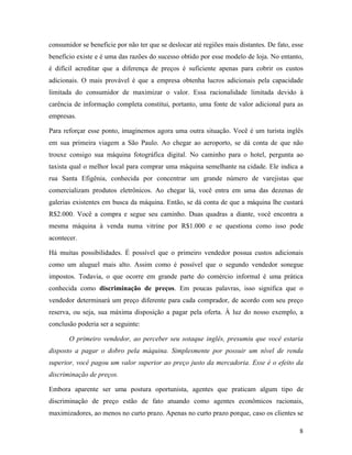 8
consumidor se beneficie por não ter que se deslocar até regiões mais distantes. De fato, esse
benefício existe e é uma das razões do sucesso obtido por esse modelo de loja. No entanto,
é difícil acreditar que a diferença de preços é suficiente apenas para cobrir os custos
adicionais. O mais provável é que a empresa obtenha lucros adicionais pela capacidade
limitada do consumidor de maximizar o valor. Essa racionalidade limitada devido à
carência de informação completa constitui, portanto, uma fonte de valor adicional para as
empresas.
Para reforçar esse ponto, imaginemos agora uma outra situação. Você é um turista inglês
em sua primeira viagem a São Paulo. Ao chegar ao aeroporto, se dá conta de que não
trouxe consigo sua máquina fotográfica digital. No caminho para o hotel, pergunta ao
taxista qual o melhor local para comprar uma máquina semelhante na cidade. Ele indica a
rua Santa Efigênia, conhecida por concentrar um grande número de varejistas que
comercializam produtos eletrônicos. Ao chegar lá, você entra em uma das dezenas de
galerias existentes em busca da máquina. Então, se dá conta de que a máquina lhe custará
R$2.000. Você a compra e segue seu caminho. Duas quadras a diante, você encontra a
mesma máquina à venda numa vitrine por R$1.000 e se questiona como isso pode
acontecer.
Há muitas possibilidades. É possível que o primeiro vendedor possua custos adicionais
como um aluguel mais alto. Assim como é possível que o segundo vendedor sonegue
impostos. Todavia, o que ocorre em grande parte do comércio informal é uma prática
conhecida como discriminação de preços. Em poucas palavras, isso significa que o
vendedor determinará um preço diferente para cada comprador, de acordo com seu preço
reserva, ou seja, sua máxima disposição a pagar pela oferta. À luz do nosso exemplo, a
conclusão poderia ser a seguinte:
O primeiro vendedor, ao perceber seu sotaque inglês, presumiu que você estaria
disposto a pagar o dobro pela máquina. Simplesmente por possuir um nível de renda
superior, você pagou um valor superior ao preço justo da mercadoria. Esse é o efeito da
discriminação de preços.
Embora aparente ser uma postura oportunista, agentes que praticam algum tipo de
discriminação de preço estão de fato atuando como agentes econômicos racionais,
maximizadores, ao menos no curto prazo. Apenas no curto prazo porque, caso os clientes se
 