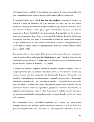 80
informação. Logo, a conclusão óbvia seria que, num processo de busca, o consumidor teria
boas chances de encontrar uma oferta a preço mais atrativo. Não necessariamente.
É importante lembrar que o raio de busca de informação do consumidor é pequeno em
relação à extensão da informação em posse das redes de varejo, que com isso podem
estabelecer estratégias mais robustas de apreçamento (pricing). Ademais, em função desse
raio reduzido de busca, o efeito gerado pelo comportamento de busca dos diversos
consumidores de uma localidade levaria a uma situação de competição, em que os preços
tenderiam a um patamar único. Logo, o ganho econômico advindo do esforço de busca de
informações tenderia a zero, salvo se o consumidor ampliasse seu raio de busca, situação
em que também crescem os custos e os riscos associados ao processo. Conseqüentemente, o
esforço de busca tende a ser baixo independentemente do nível de envolvimento na compra
(Mowen, 2003, p.192).
Essa predisposição a evitar grandes deslocamentos em busca de informação permite que
redes de varejo utilizem a chamada discriminação de preços, “prática de cobrar de cada
consumidor seu preço reserva. O preço reserva é o máximo que um consumidor pagaria
por um produto” (Pindyck & Rubinfeld, 2002, p.369).
A idéia de discriminação de preços está bastante presente na teoria econômica. Aliás, as
soluções propostas para os problemas de seleção adversa e risco moral na indústria de
seguros possuem uma forte componente de discriminação de preços. Obviamente, essa
estratégia é mais eficaz nos mercados em que as transações ocorrem através de contratos
individuais e confidenciais. Logo, no comércio varejista, a discriminação de preços não
pode ser perfeita, de modo que jamais será possível capturar todo excedente de cada
consumidor. Todavia, através da segmentação geográfica e econômica dos mercados, as
empresas descobriram que é possível cobrar preços maiores e ofertar produtos mais caros
em mercados mais abastados, capturando um maior excedente daqueles clientes com maior
poder aquisitivo.
Para compreender melhor essa idéia, imaginemos, por exemplo, que numa grande
metrópole existiam dois bairros de grande concentração comercial: A e B. No bairro A, o
preço do refrigerador BR10 era, em média, R$1.000, enquanto no bairro B a média de
 