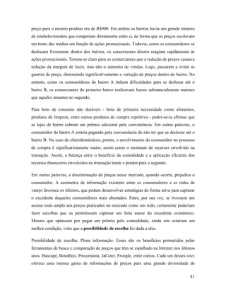 81
preço para o mesmo produto era de R$900. Em ambos os bairros havia um grande número
de estabelecimentos que competiam diretamente entre si, de forma que os preços oscilavam
em torno das médias em função de ações promocionais. Todavia, como os consumidores se
deslocam livremente dentro dos bairros, os concorrentes diretos reagiam rapidamente às
ações promocionais. Tornou-se claro para os comerciantes que a redução de preços causava
redução da margem de lucro, mas não o aumento de vendas. Logo, passaram a evitar as
guerras de preço, diminuindo significativamente a variação de preços dentro do bairro. No
entanto, como os consumidores do bairro A tinham dificuldades para se deslocar até o
bairro B, os comerciantes do primeiro bairro realizavam lucros substancialmente maiores
que aqueles atuantes no segundo.
Para bens de consumo não duráveis - bens de primeira necessidade como alimentos,
produtos de limpeza, entre outros produtos de compra repetitiva - poder-se-ia afirmar que
as lojas de bairro cobram um prêmio adicional pela conveniência. Em outras palavras, o
consumidor do bairro A estaria pagando pela conveniência de não ter que se deslocar até o
bairro B. No caso de eletrodomésticos, porém, o envolvimento do consumidor no processo
de compra é significativamente maior, assim como o montante de recursos envolvido na
transação. Assim, a balança entre o beneficio da comodidade e a aplicação eficiente dos
recursos financeiros envolvidos na transação tende a pender para o segundo.
Em outras palavras, a discriminação de preços nesse mercado, quando ocorre, prejudica o
consumidor. A assimetria de informação existente entre os consumidores e as redes de
varejo favorece os últimos, que podem desenvolver estratégias de forma ativa para capturar
o excedente daqueles consumidores mais abastados. Estes, por sua vez, se tivessem um
acesso mais amplo aos preços praticados no mercado como um todo, certamente poderiam
fazer escolhas que os permitissem capturar um fatia maior do excedente econômico.
Mesmo que optassem por pagar um prêmio pela comodidade, ainda sim estariam em
melhor condição, visto que a possibilidade de escolha foi dada a eles.
Possibilidade de escolha. Plena informação. Esses são os benefícios prometidos pelas
ferramentas de busca e comparação de preços que têm se espalhado na Internet nos últimos
anos. Buscapé, Bondfaro, Precomania, JaCotei, Froogle, entre outros. Cada um desses sites
oferece uma imensa gama de informações de preços para uma grande diversidade de
 