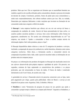 82
produtos. Mais que isso. Eles se organizam em formatos que se assemelham bastante aos
modelos cognitivos de escolha utilizados pelos consumidores durante o processo de tomada
de decisão de compra. Constituem, portanto, fontes de poder para esses consumidores e,
ainda mais surpreendentemente, não cobram nenhum centavo por isso. São, na verdade,
financiados por empresas fabricantes e redes varejistas que investem na formação de um
consumidor ainda mais exigente e difícil de atender.
O Buscapé é uma empresa brasileira que oferece em seu site um serviço de busca e
comparação de condições de venda. Através de busca personalizada de lojas online, os
usuários podem encontrar produtos e serviços, bem como informações sobre formas de
pagamento, atendimento etc. De acordo com informações disponibilizadas no site10
da
empresa, sua missão é “ajudar o consumidor a fazer a melhor compra através de
informação rápida e fácil sobre produtos, preços e lojas”.
O Buscapé disponibiliza dados relativos a mais de 32 categorias de produtos e serviços,
incluindo a comparação de preços de combustíveis, tarifas bancárias, alimentos entre outras
categorias exclusivas. Além disso, a ferramenta auxilia o consumidor através da
comparação de produtos lado a lado, onde é possível encontrar todas as informações de um
produto antes de comparar preços.
Os preços e as informações dos produtos divulgados no Buscapé são atualizados através de
um software desenvolvido pela própria empresa e apelidado de spider. Ele percorre, em
segundos, centenas de lojas capturando as características dos produtos e os preços
praticados, que são armazenadas no banco de dados. O banco de dados é atualizado
diariamente ou de 6 em 6 horas, de acordo com a loja.
A gratuidade do serviço é financiada através de parcerias comerciais com as lojas, tanto
pelo pagamento por clique, quanto pela publicidade. Além do Brasil, o serviço já está
disponível em paises como Argentina, Chile, Colômbia e México.
O Bondfaro é outra “ferramenta de pesquisa de preços de uso gratuito que ajuda o
consumidor a poupar tempo e dinheiro ao comprar pela Internet”. Segundo os fundadores, o
10
Site Buscapé: http://www.buscape.com.br
 