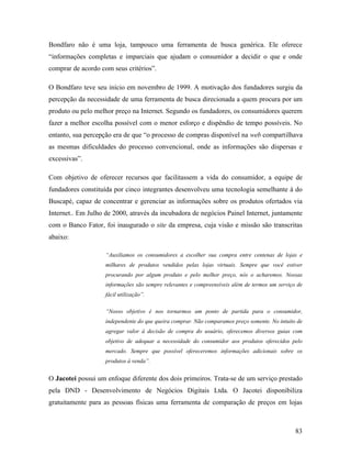 83
Bondfaro não é uma loja, tampouco uma ferramenta de busca genérica. Ele oferece
“informações completas e imparciais que ajudam o consumidor a decidir o que e onde
comprar de acordo com seus critérios”.
O Bondfaro teve seu início em novembro de 1999. A motivação dos fundadores surgiu da
percepção da necessidade de uma ferramenta de busca direcionada a quem procura por um
produto ou pelo melhor preço na Internet. Segundo os fundadores, os consumidores querem
fazer a melhor escolha possível com o menor esforço e dispêndio de tempo possíveis. No
entanto, sua percepção era de que “o processo de compras disponível na web compartilhava
as mesmas dificuldades do processo convencional, onde as informações são dispersas e
excessivas”.
Com objetivo de oferecer recursos que facilitassem a vida do consumidor, a equipe de
fundadores constituída por cinco integrantes desenvolveu uma tecnologia semelhante à do
Buscapé, capaz de concentrar e gerenciar as informações sobre os produtos ofertados via
Internet.. Em Julho de 2000, através da incubadora de negócios Painel Internet, juntamente
com o Banco Fator, foi inaugurado o site da empresa, cuja visão e missão são transcritas
abaixo:
“Auxiliamos os consumidores a escolher sua compra entre centenas de lojas e
milhares de produtos vendidos pelas lojas virtuais. Sempre que você estiver
procurando por algum produto e pelo melhor preço, nós o acharemos. Nossas
informações são sempre relevantes e compreensíveis além de termos um serviço de
fácil utilização”.
“Nosso objetivo é nos tornarmos um ponto de partida para o consumidor,
independente do que queira comprar. Não comparamos preço somente. No intuito de
agregar valor à decisão de compra do usuário, oferecemos diversos guias com
objetivo de adequar a necessidade do consumidor aos produtos oferecidos pelo
mercado. Sempre que possível ofereceremos informações adicionais sobre os
produtos à venda”.
O Jacotei possui um enfoque diferente dos dois primeiros. Trata-se de um serviço prestado
pela DND - Desenvolvimento de Negócios Digitais Ltda. O Jacotei disponibiliza
gratuitamente para as pessoas físicas uma ferramenta de comparação de preços em lojas
 