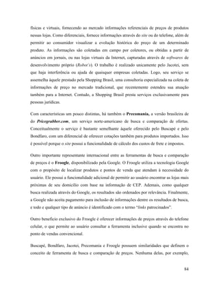 84
físicas e virtuais, fornecendo ao mercado informações referenciais de preços de produtos
nessas lojas. Como diferenciais, fornece informações através do site ou do telefone, além de
permitir ao consumidor visualizar a evolução histórica do preço de um determinado
produto. As informações são coletadas em campo por coletores, ou obtidas a partir de
anúncios em jornais, ou nas lojas virtuais da Internet, capturadas através de softwares de
desenvolvimento próprio (Robot’s). O trabalho é realizado unicamente pelo Jacotei, sem
que haja interferência ou ajuda de quaisquer empresas coletadas. Logo, seu serviço se
assemelha àquele prestado pela Shopping Brasil, uma consultoria especializada na coleta de
informações de preço no mercado tradicional, que recentemente estendeu sua atuação
também para a Internet. Contudo, a Shopping Brasil presta serviços exclusivamente para
pessoas jurídicas.
Com características um pouco distintas, há também o Precomania, a versão brasileira de
do Pricegrabber.com, um serviço norte-americano de busca e comparação de ofertas.
Conceitualmente o serviço é bastante semelhante àquele oferecido pelo Buscapé e pelo
Bondfaro, com um diferencial de oferecer cotações também para produtos importados. Isso
é possível porque o site possui a funcionalidade de cálculo dos custos de frete e impostos.
Outro importante representante internacional entre as ferramentas de busca e comparação
de preços é o Froogle, disponibilizado pela Google. O Froogle utiliza a tecnologia Google
com o propósito de localizar produtos e pontos de venda que atendam à necessidade do
usuário. Ele possui a funcionalidade adicional de permitir ao usuário encontrar as lojas mais
próximas de seu domicílio com base na informação de CEP. Ademais, como qualquer
busca realizada através do Google, os resultados são ordenados por relevância. Finalmente,
a Google não aceita pagamento para inclusão de informações dentre os resultados de busca,
e todo e qualquer tipo de anúncio é identificado com o termo “links patrocinados”.
Outro beneficio exclusivo do Froogle é oferecer informações de preços através do telefone
celular, o que permite ao usuário consultar a ferramenta inclusive quando se encontra no
ponto de vendas convencional.
Buscapé, Bondfaro, Jacotei, Precomania e Froogle possuem similaridades que definem o
conceito de ferramenta de busca e comparação de preços. Nenhuma delas, por exemplo,
 
