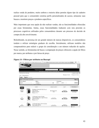 85
realiza venda de produtos, muito embora a maioria delas permita algum tipo de cadastro
pessoal para que o consumidor construa perfis personalizados de acesso, armazene suas
buscas e monitore preços e produtos específicos.
Mais importante que essa opção de não realizar vendas, são as funcionalidades oferecidas
por essas ferramentas. Juntas, essas funcionalidades traduzem com rara precisão os
processos cognitivos utilizados pelos consumidores durante um processo de decisão de
compra de alto envolvimento.
Relembrando, na presença de um grande número de marcas disponíveis, os consumidores
tendem a utilizar estratégias graduais de escolha. Inicialmente, utilizam modelos não
compensatórios para reduzir o grupo de consideração a um número reduzido de opções.
Nesse sentido, as ferramentas de busca e comparação de preços oferecem a opção de filtros
por marca, por atributos e por faixas de preço.
Figura 14 - Filtros por atributos no Buscapé
 