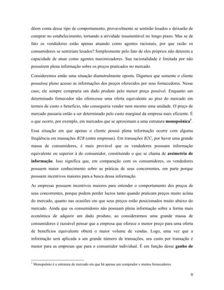 9
dêem conta desse tipo de comportamento, provavelmente se sentirão lesados e deixarão de
comprar no estabelecimento, tornando a atividade insustentável no longo prazo. Mas se de
fato os vendedores estão apenas atuando como agentes racionais, por que razão os
consumidores se sentiriam lesados? Simplesmente pelo fato de eles próprios não deterem a
capacidade de atuar como agentes maximizadores. Sua racionalidade é limitada por não
possuírem plena informação sobre os preços praticados no mercado.
Consideremos então uma situação diametralmente oposta. Digamos que somente o cliente
possuísse pleno acesso às informações dos preços oferecidos por seus fornecedores. Nesse
caso, ele sempre compraria um dado produto pelo menor preço possível. Enquanto um
determinado fornecedor não oferecesse uma oferta equivalente ao piso do mercado em
termos de custo e beneficio, não conseguiria vender nem mesmo uma unidade. O preço de
mercado passaria então a ser determinado pelo custo marginal da empresa mais eficiente. É
o que ocorre, por exemplo, em mercados que se aproximam a uma estrutura monopsônica3
.
Essa situação em que apenas o cliente possui plena informação ocorre com alguma
freqüência em transações B2B (entre empresas). Em transações B2C, por haver uma grande
massa de consumidores, é mais provável que os vendedores possuam informação
equivalente ou superior à do consumidor, constituindo o que se chama de assimetria de
informação. Isso significa que, em comparação com os consumidores, os vendedores
possuem maior conhecimento sobre as práticas de seus concorrentes, em parte porque
possuem incentivos maiores para a busca dessa informação.
As empresas possuem incentivos maiores para entender o comportamento dos preços de
seus concorrentes, porque podem perder lucros tanto quando praticam preços muito acima
do mercado, quanto nas ocasiões em que seus preços estão posicionados muito abaixo do
mercado. Ainda que os consumidores não possuam plena informação sobre a forma mais
econômica de adquirir um dado produto, ao considerarmos uma grande massa de
consumidores é razoável pensar que a empresa que oferece o menor preço para uma oferta
de benefícios equivalente obterá o maior volume de vendas. Logo, uma vez que a
informação será aplicada a um grande número de transações, seu custo por transação é
menor para as empresas que para o consumidor individual. É em função desse ganho de
3
Monopsônio é a estrutura de mercado em que há apenas um comprador e muitos fornecedores.
 