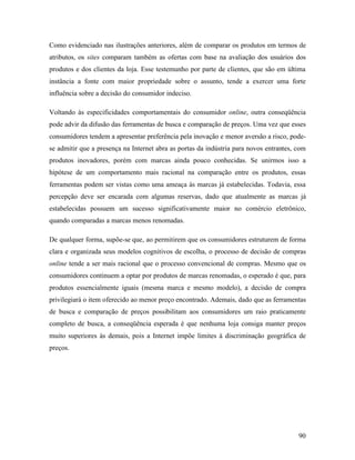 90
Como evidenciado nas ilustrações anteriores, além de comparar os produtos em termos de
atributos, os sites comparam também as ofertas com base na avaliação dos usuários dos
produtos e dos clientes da loja. Esse testemunho por parte de clientes, que são em última
instância a fonte com maior propriedade sobre o assunto, tende a exercer uma forte
influência sobre a decisão do consumidor indeciso.
Voltando às especificidades comportamentais do consumidor online, outra conseqüência
pode advir da difusão das ferramentas de busca e comparação de preços. Uma vez que esses
consumidores tendem a apresentar preferência pela inovação e menor aversão a risco, pode-
se admitir que a presença na Internet abra as portas da indústria para novos entrantes, com
produtos inovadores, porém com marcas ainda pouco conhecidas. Se unirmos isso a
hipótese de um comportamento mais racional na comparação entre os produtos, essas
ferramentas podem ser vistas como uma ameaça às marcas já estabelecidas. Todavia, essa
percepção deve ser encarada com algumas reservas, dado que atualmente as marcas já
estabelecidas possuem um sucesso significativamente maior no comércio eletrônico,
quando comparadas a marcas menos renomadas.
De qualquer forma, supõe-se que, ao permitirem que os consumidores estruturem de forma
clara e organizada seus modelos cognitivos de escolha, o processo de decisão de compras
online tende a ser mais racional que o processo convencional de compras. Mesmo que os
consumidores continuem a optar por produtos de marcas renomadas, o esperado é que, para
produtos essencialmente iguais (mesma marca e mesmo modelo), a decisão de compra
privilegiará o item oferecido ao menor preço encontrado. Ademais, dado que as ferramentas
de busca e comparação de preços possibilitam aos consumidores um raio praticamente
completo de busca, a conseqüência esperada é que nenhuma loja consiga manter preços
muito superiores às demais, pois a Internet impõe limites à discriminação geográfica de
preços.
 