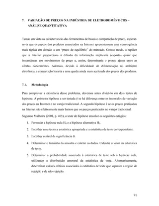 91
7. VARIAÇÃO DE PREÇOS NA INDÚSTRIA DE ELETRODOMÉSTICOS –
ANÁLISE QUANTITATIVA
Tendo em vista as características das ferramentas de busca e comparação de preço, esperar-
se-ia que os preços dos produtos anunciados na Internet apresentassem uma convergência
mais rápida em direção a um “preço de equilíbrio” do mercado. Grosso modo, a rapidez
que a Internet proporciona à difusão da informação implicaria respostas quase que
instantâneas aos movimentos de preço e, assim, determinaria o pronto ajuste entre as
ofertas concorrentes. Ademais, devido à dificuldade de diferenciação no ambiente
eletrônico, a competição levaria a uma queda ainda mais acelerada dos preços dos produtos.
7.1. Metodologia
Para comprovar a existência desse problema, devemos antes dividi-lo em dois testes de
hipótese. A primeira hipótese a ser testada é se há diferença entre os intervalos de variação
dos preços na Internet e no varejo tradicional. A segunda hipótese é se os preços praticados
na Internet são efetivamente mais baixos que os preços praticados no varejo tradicional.
Segundo Malhotra (2001, p. 405), o teste de hipótese envolve os seguintes estágios:
1. Formular a hipótese nula H0 e a hipótese alternativa H1.
2. Escolher uma técnica estatística apropriada e a estatística de teste correspondente.
3. Escolher o nível de significância α.
4. Determinar o tamanho da amostra e coletar os dados. Calcular o valor da estatística
de teste.
5. Determinar a probabilidade associada à estatística de teste sob a hipótese nula,
utilizando a distribuição amostral da estatística de teste. Alternativamente,
determinar valores críticos associados à estatística de teste que separam a região de
rejeição e de não-rejeição.
 