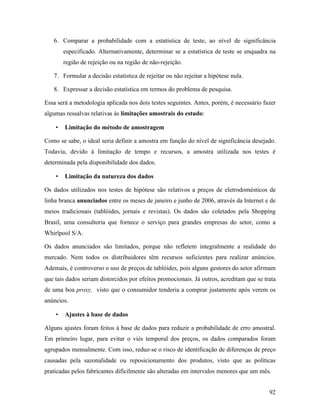 92
6. Comparar a probabilidade com a estatística de teste, ao nível de significância
especificado. Alternativamente, determinar se a estatística de teste se enquadra na
região de rejeição ou na região de não-rejeição.
7. Formular a decisão estatística de rejeitar ou não rejeitar a hipótese nula.
8. Expressar a decisão estatística em termos do problema de pesquisa.
Essa será a metodologia aplicada nos dois testes seguintes. Antes, porém, é necessário fazer
algumas ressalvas relativas às limitações amostrais do estudo:
• Limitação do método de amostragem
Como se sabe, o ideal seria definir a amostra em função do nível de significância desejado.
Todavia, devido à limitação de tempo e recursos, a amostra utilizada nos testes é
determinada pela disponibilidade dos dados.
• Limitação da natureza dos dados
Os dados utilizados nos testes de hipótese são relativos a preços de eletrodomésticos de
linha branca anunciados entre os meses de janeiro e junho de 2006, através da Internet e de
meios tradicionais (tablóides, jornais e revistas). Os dados são coletados pela Shopping
Brasil, uma consultoria que fornece o serviço para grandes empresas do setor, como a
Whirlpool S/A.
Os dados anunciados são limitados, porque não refletem integralmente a realidade do
mercado. Nem todos os distribuidores têm recursos suficientes para realizar anúncios.
Ademais, é controverso o uso de preços de tablóides, pois alguns gestores do setor afirmam
que tais dados seriam distorcidos por efeitos promocionais. Já outros, acreditam que se trata
de uma boa proxy, visto que o consumidor tenderia a comprar justamente após verem os
anúncios.
• Ajustes à base de dados
Alguns ajustes foram feitos à base de dados para reduzir a probabilidade de erro amostral.
Em primeiro lugar, para evitar o viés temporal dos preços, os dados comparados foram
agrupados mensalmente. Com isso, reduz-se o risco de identificação de diferenças de preço
causadas pela sazonalidade ou reposicionamento dos produtos, visto que as políticas
praticadas pelos fabricantes dificilmente são alteradas em intervalos menores que um mês.
 