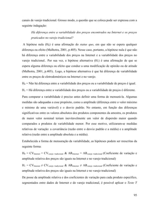 95
canais de varejo tradicional. Grosso modo, a questão que se coloca pode ser expressa com a
seguinte indagação:
Há diferença entre a variabilidade dos preços encontrados na Internet e os preços
praticados no varejo tradicional?
A hipótese nula (H0) é uma afirmação do status quo, em que não se espera qualquer
diferença ou efeito (Malhotra, 2001, p.405). Nesse caso, portanto, a hipótese nula é que não
há diferença entre a variabilidade dos preços na Internet e a variabilidade dos preços no
varejo tradicional.. Por sua vez, a hipótese alternativa (H1) é uma afirmação de que se
espera alguma diferença ou efeito que conduz a uma modificação de opinião ou de atitude
(Malhotra, 2001, p.405).. Logo, a hipótese alternativa é que há diferença de variabilidade
entre os preços de eletrodomésticos na Internet e no varejo.
H0 = Não há diferença entre a variabilidade dos preços ou a variabilidade de preços é igual.
H1 = Há diferença entre a variabilidade dos preços ou a variabilidade de preços é diferente.
Para comparar a variabilidade é preciso antes definir uma forma de mensurá-la. Algumas
medidas são adequadas a esse propósito, como a amplitude (diferença entre o valor máximo
e mínimo de uma variável) e o desvio padrão. No entanto, em função das diferenças
significativas entre os valores absolutos dos produtos componentes da amostra, os produtos
de maior valor nominal teriam inevitavelmente um valor de dispersão maior quando
comparados a produtos de variabilidade menor. Por esse motivo, utilizaram-se medidas
relativas de variação: a covariância (razão entre o desvio padrão e a média) e a amplitude
relativa (razão entre a amplitude absoluta e a média).
Estabelecida a forma de mensuração da variabilidade, as hipóteses podem ser reescritas da
seguinte forma:
H0 = CVInternet = CVvarejo tradicional & ARInternet = ARvarejo tradicional (Coeficiente de variação e
amplitude relativa dos preços são iguais na Internet e no varejo tradicional)
H1 = CVInternet ≠ CVvarejo tradicional & ARInternet ≠ ARvarejo tradicional (Coeficiente de variação e
amplitude relativa dos preços são iguais na Internet e no varejo tradicional)
De posse da amplitude relativa e dos coeficientes de variação para cada produto específico,
segmentados entre dados de Internet e do varejo tradicional, é possível aplicar o Teste T
 