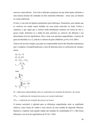 96
amostras emparelhadas. Esse teste é aplicado a pesquisas em que observações referentes a
uma mesma amostra são coletadas em dois momentos diferentes – nesse caso, na Internet
no varejo tradicional.
O teste t é um teste de hipótese paramétrico para diferenças. Paramétrico, pois admite que
as variáveis em estudo sejam medidas em uma escala intervalar ou razão. Utiliza a
estatística t, que supõe que a variável tenha distribuição simétrica em forma de sino e,
grosso modo, determina se a média de duas amostras ou variáveis são diferente a um
determinado nível de significância. Para o teste com amostras emparelhadas, o número de
graus de liberdade é (n-1), onde n é o número de pares (Malhotra, p.416 a 418, 2001).
Trata-se de um teste simples, que pode ser compreendido através das fórmulas matemáticas
que o compõem. Exemplificando para o teste de diferença entre os coeficientes de variação,
temos:
n
DD
S
n
D
D
onde
n
S
D
t
CVCVD
H
H
n
i
i
D
n
i
i
D
D
n
i
D
D
∑
∑
=
=
−
−
=
=
−
=
−=
≠
=
1
2
1
1
intvar
1
0
)(
0:
0:
µ
µ
µ
Di = diferenças emparelhadas entre os coeficientes de variação da Internet e do varejo
CVvar = coeficiente de variação dos preços no varejo tradicional
CVint = coeficiente de variação dos preços na iternet
O mesmo raciocínio é aplicado para as diferenças emparelhadas entre as amplitudes
relativas, como forma de validar o teste através de uma medida de dispersão diferente.
Rejeita-se a hipótese nula quando médias das medidas de variabilidade (CV e AR) forem
diferentes a um nível de significância de 5% (α = 0,05).
 