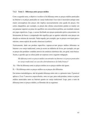 97
7.1.2 Teste 2 – Diferença entre preços médios
Com o segundo teste, o objetivo é avaliar se há diferença entre os preços médios praticados
na Internet e os preços praticados no varejo tradicional. Esse teste é necessário porque uma
maior convergência dos preços não implica necessariamente uma queda de preços. Em
certos oligopólios, por exemplo, os preços das ofertas concorrentes podem se manter em
um patamar superior ao preço de equilíbrio em concorrência perfeita, um resultado comum
em jogos repetitivos. Logo, o acesso facilitado aos preços praticados pelos concorrentes via
ferramentas de busca e comparação não significa que os agentes reduzirão seus preços em
direção ao mínimo de mercado. Nada impede, por exemplo, que os preços convirjam para o
máximo, numa espécie de acordo silencioso (conluio).
Teoricamente, dado um produto específico, esperar-se-iam preços médios diferentes na
Internet e no varejo tradicional, como já ocorre na indústria de livros, por exemplo, em que
os preços dos produtos vendidos através do comércio eletrônico são, em geral, mais baixos.
Assim, a questão que se coloca pode ser expressa com a seguinte indagação:
Há diferença entre os preços médios encontrados na Internet e os preços praticados
no varejo tradicional, no caso dos eletrodomésticos de linha branca?
H0 = Não há diferença entre os preços médios ou os preços médios são iguais.
H1 = Há diferença entre os preços médios ou os preços são diferentes.
Em termos metodológicos, não há grande diferença entre este e o primeiro teste. É possível
aplicar o Teste T amostras emparelhadas, uma vez que, para cada produto, temos os preços
médios anunciados tanto na Internet quanto no varejo tradicional. Logo, para o teste de
diferença entre os preços médios, as fórmulas são as seguintes:
 