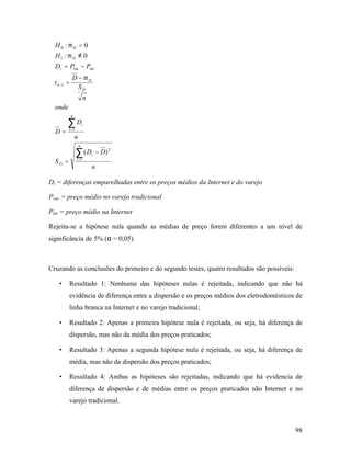 98
n
DD
S
n
D
D
onde
n
S
D
t
PPD
H
H
n
i
i
D
n
i
i
D
D
n
i
D
D
∑
∑
=
=
−
−
=
=
−
=
−=
≠
=
1
2
1
1
intvar
1
0
)(
0:
0:
µ
µ
µ
Di = diferenças emparelhadas entre os preços médios da Internet e do varejo
Pvar = preço médio no varejo tradicional
Pint = preço médio na Internet
Rejeita-se a hipótese nula quando as médias de preço forem diferentes a um nível de
significância de 5% (α = 0,05).
Cruzando as conclusões do primeiro e do segundo testes, quatro resultados são possíveis:
• Resultado 1: Nenhuma das hipóteses nulas é rejeitada, indicando que não há
evidência de diferença entre a dispersão e os preços médios dos eletrodomésticos de
linha branca na Internet e no varejo tradicional;
• Resultado 2: Apenas a primeira hipótese nula é rejeitada, ou seja, há diferença de
dispersão, mas não da média dos preços praticados;
• Resultado 3: Apenas a segunda hipótese nula é rejeitada, ou seja, há diferença de
média, mas não da dispersão dos preços praticados;
• Resultado 4: Ambas as hipóteses são rejeitadas, indicando que há evidencia de
diferença de dispersão e de médias entre os preços praticados não Internet e no
varejo tradicional.
 