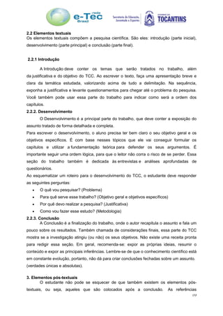 10
2.2 Elementos textuais
Os elementos textuais compõem a pesquisa científica. São eles: introdução (parte inicial),
desenvolvimento (parte principal) e conclusão (parte final).
2.2.1 Introdução
A Introdução deve conter os temas que serão tratados no trabalho, além
da justificativa e do objetivo do TCC. Ao escrever o texto, faça uma apresentação breve e
clara da temática estudada, valorizando acima de tudo a delimitação. Na sequência,
exponha a justificativa e levante questionamentos para chegar até o problema do pesquisa.
Você também pode usar essa parte do trabalho para indicar como será a ordem dos
capítulos.
2.2.2. Desenvolvimento
O Desenvolvimento é a principal parte do trabalho, que deve conter a exposição do
assunto tratado de forma detalhada e completa.
Para escrever o desenvolvimento, o aluno precisa ter bem claro o seu objetivo geral e os
objetivos específicos. É com base nesses tópicos que ele vai conseguir formular os
capítulos e utilizar a fundamentação teórica para defender os seus argumentos. É
importante seguir uma ordem lógica, para que o leitor não corra o risco de se perder. Essa
seção do trabalho também é dedicada às entrevistas e análises aprofundadas de
questionários.
Ao esquematizar um roteiro para o desenvolvimento do TCC, o estudante deve responder
as seguintes perguntas:
 O quê vou pesquisar? (Problema)
 Para quê serve esse trabalho? (Objetivo geral e objetivos específicos)
 Por quê devo realizar a pesquisa? (Justificativa)
 Como vou fazer esse estudo? (Metodologia)
2.2.3. Conclusão
A Conclusão é a finalização do trabalho, onde o autor recapitula o assunto e fala um
pouco sobre os resultados. Também chamada de considerações finais, essa parte do TCC
mostra se a investigação atingiu (ou não) os seus objetivos. Não existe uma receita pronta
para redigir essa seção. Em geral, recomenda-se: expor as próprias ideias, resumir o
conteúdo e expor as principais inferências. Lembre-se de que o conhecimento científico está
em constante evolução, portanto, não dá para criar conclusões fechadas sobre um assunto.
(verdades únicas e absolutas).
3. Elementos pós-textuais
O estudante não pode se esquecer de que também existem os elementos pós-
textuais, ou seja, aqueles que são colocados após a conclusão. As referências
 