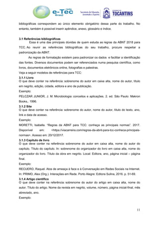 11
bibliográficas correspondem ao único elemento obrigatório dessa parte do trabalho. No
entanto, também é possível inserir apêndice, anexo, glossário e índice.
3.1 Referências bibliográficas
Essa é uma das principais dúvidas de quem estuda as regras da ABNT 2018 para
TCC. Ao reunir as referências bibliográficas do seu trabalho, procure respeitar a
padronização da ABNT.
As regras de formatação existem para padronizar os dados e facilitar a identificação
das fontes. Diversos documentos podem ser referenciados numa pesquisa científica, como
livros, documentos eletrônicos online, fotografias e palestras.
Veja a seguir modelos de referências para TCC:
3.1.1 Livro
O que deve conter na referência: sobrenome do autor em caixa alta, nome do autor, título
em negrito, edição, cidade, editora e ano de publicação.
Exemplo:
PELCZAR JUNIOR, J. M. Microbiologia: conceitos e aplicações. 2. ed. São Paulo: Makron
Books,. 1996.
3.1.2 Site
O que deve conter na referência: sobrenome do autor, nome do autor, título do texto, ano,
link e data de acesso.
Exemplo:
MORETTI, Isabella. “Regras da ABNT para TCC: conheça as principais normas”. 2017.
Disponível em: <https://viacarreira.com/regras-da-abnt-para-tcc-conheca-principais-
normas>. Acesso em: 20/12/2017.
3.1.3 Capítulo de livro
O que deve conter na referência: sobrenome do autor em caixa alta, nome do autor do
capítulo. Título do capítulo. In: sobrenome do organizador do livro em caixa alta, nome do
organizador do livro. Título da obra em negrito. Local: Editora, ano, página inicial – página
final.
Exemplo:
RECUERO, Raquel. Atos de ameaça à face e à Conversação em Redes Sociais na Internet.
In: PRIMO, Alex (Org.). Interações em Rede. Porto Alegre: Editora Sulina, 2016. p. 51-69.
3.1.4 Artigo científico
O que deve conter na referência: sobrenome do autor do artigo em caixa alta, nome do
autor. Título do artigo. Nome da revista em negrito, volume, número, página inicial-final, mês
abreviado, ano.
Exemplo:
 