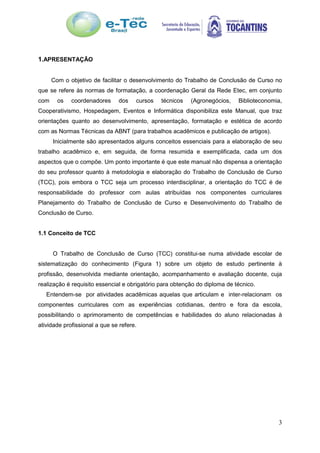 3
1.APRESENTAÇÃO
Com o objetivo de facilitar o desenvolvimento do Trabalho de Conclusão de Curso no
que se refere às normas de formatação, a coordenação Geral da Rede Etec, em conjunto
com os coordenadores dos cursos técnicos (Agronegócios, Biblioteconomia,
Cooperativismo, Hospedagem, Eventos e Informática disponibiliza este Manual, que traz
orientações quanto ao desenvolvimento, apresentação, formatação e estética de acordo
com as Normas Técnicas da ABNT (para trabalhos acadêmicos e publicação de artigos).
Inicialmente são apresentados alguns conceitos essenciais para a elaboração de seu
trabalho acadêmico e, em seguida, de forma resumida e exemplificada, cada um dos
aspectos que o compõe. Um ponto importante é que este manual não dispensa a orientação
do seu professor quanto à metodologia e elaboração do Trabalho de Conclusão de Curso
(TCC), pois embora o TCC seja um processo interdisciplinar, a orientação do TCC é de
responsabilidade do professor com aulas atribuídas nos componentes curriculares
Planejamento do Trabalho de Conclusão de Curso e Desenvolvimento do Trabalho de
Conclusão de Curso.
1.1 Conceito de TCC
O Trabalho de Conclusão de Curso (TCC) constitui-se numa atividade escolar de
sistematização do conhecimento (Figura 1) sobre um objeto de estudo pertinente à
profissão, desenvolvida mediante orientação, acompanhamento e avaliação docente, cuja
realização é requisito essencial e obrigatório para obtenção do diploma de técnico.
Entendem-se por atividades acadêmicas aquelas que articulam e inter-relacionam os
componentes curriculares com as experiências cotidianas, dentro e fora da escola,
possibilitando o aprimoramento de competências e habilidades do aluno relacionadas à
atividade profissional a que se refere.
 