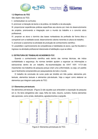 5
1.2 Objetivos do TCC
São objetivos do TCC:
I. contextualizar os currículos;
II. promover a interação da teoria e da prática, do trabalho e da educação;
III. proporcionar experiências práticas específicas aos alunos por meio do desenvolvimento
de projetos, promovendo a integração com o mundo do trabalho e o convívio sócio
profissional;
IV. propiciar ao aluno o domínio das bases norteadoras da profissão de forma ética e
compatível com a realidade social, desenvolvendo valores inerentes à cultura do trabalho;
V. promover a autonomia na atividade de produção de conhecimento científico;
VI. possibilitar o aprimoramento de competências e habilidades do aluno, que lhe facultem o
ingresso na atividade profissional relacionada à habilitação a que se refere.
2. ESTRUTURA DE TRABALHO ACADEMICO-TCC
Quando o conhecimento científico está dentro das normas técnicas, ele indica
confiabilidade e segurança. As normas também ajudam a organizar as informações e
estruturá-las dentro de um trabalho. As recomendações da ABNT NBR 14724 são
importantes nos trabalhos de pesquisa porque criam uma uniformidade, ou seja, um padrão
que é facilmente compreendido por pesquisadores de todo o mundo.
O trabalho de conclusão de curso pode ser dividido em três partes: elementos pré-
textuais, elementos textuais e elementos pós-textuais. Veja a seguir como elaborar os
elementos que integram cada parte do TCC:
2.1 Elementos pré-textuais
Os elementos pré-textuais (Figura 2) são aqueles que antecedem a exposição da pesquisa
em si. Os itens obrigatórios são: capa, folha de rosto, resumo, sumário. Outros elementos
são opcionais, como errata, dedicatória, agradecimentos e epígrafe.
Figura 2: Elementos pré-textuais do TCC.
 