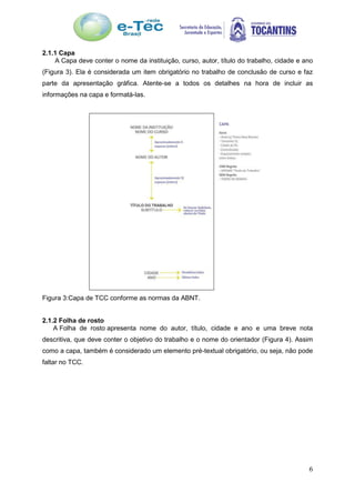 6
2.1.1 Capa
A Capa deve conter o nome da instituição, curso, autor, título do trabalho, cidade e ano
(Figura 3). Ela é considerada um item obrigatório no trabalho de conclusão de curso e faz
parte da apresentação gráfica. Atente-se a todos os detalhes na hora de incluir as
informações na capa e formatá-las.
Figura 3:Capa de TCC conforme as normas da ABNT.
2.1.2 Folha de rosto
A Folha de rosto apresenta nome do autor, título, cidade e ano e uma breve nota
descritiva, que deve conter o objetivo do trabalho e o nome do orientador (Figura 4). Assim
como a capa, também é considerado um elemento pré-textual obrigatório, ou seja, não pode
faltar no TCC.
 