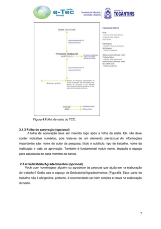 7
Figura 4:Folha de rosto do TCC.
2.1.3 Folha de aprovação (opcional)
A folha de aprovação deve ser inserida logo após a folha de rosto. Ela não deve
conter indicativo numérico, pois trata-se de um elemento pré-textual. As informações
importantes são: nome do autor da pesquisa, título e subtítulo, tipo de trabalho, nome da
instituição e data de aprovação. Também é fundamental incluir nome, titulação e espaço
para assinatura de cada membro da banca.
2.1.4 Dedicatória/Agradecimentos (opcional)
Você quer homenagear alguém ou agradecer às pessoas que ajudaram na elaboração
do trabalho? Então use o espaço de Dedicatória/Agradecimentos (Figura5). Essa parte do
trabalho não é obrigatória, portanto, é recomendado ser bem simples e breve na elaboração
do texto.
 