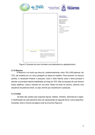 8
Figura 5: Exemplo de como formatar uma dedicatória ou agradecimento.
2.1.4 Resumo
O Resumo é um texto que deve ter, preferencialmente, entre 150 e 500 palavras. No
TCC, ele sintetiza em um único parágrafo as ideias do trabalho. Para escrever um resumo
perfeito, é necessário finalizar a pesquisa, iniciar o texto falando sobre o tema principal e
abordar os principais tópicos trabalhados ao longo do TCC. Não se esqueça de usar sempre
frases objetivas, curtas e escritas em voz ativa. Abaixo do texto do resumo, adicione uma
sequência de palavras-chave, ou seja, termos que caracterizam a pesquisa.
2.1.5 Listas
As listas são usadas para organizar figuras, tabelas, símbolos, abreviaturas e siglas.
A identificação de cada elemento deve ser apresentada da seguinte forma: nome específico,
travessão, título e número da página onde se encontra (Figura 6).
 