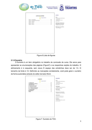 9
Figura 6:Lista de figuras
2.1.6 Sumário
O Sumário é um item obrigatório no trabalho de conclusão de curso. Ele serve para
apresentar as enumerações das páginas (Figura7) e as respectivas seções do trabalho. O
alinhamento é à esquerda, sem recuo. O espaço das entrelinhas deve ser de 1,5. O
tamanho da fonte é 12. Definindo as marcações corretamente, você pode gerar o sumário
de forma automática através do editor de texto Word.
Figura 7: Sumário do TCC.
 