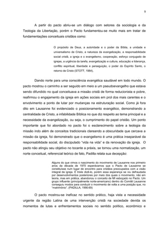 9
A partir do pacto abriu-se um diálogo com setores da sociologia e da
Teologia da Libertação, porém o Pacto fundamentou-se muito mais em tratar de
fundamentações conceituais cristãos como:
O propósito de Deus, a autoridade e o poder da Bíblia, a unidade e
universalismo de Cristo, a natureza da evangelização, a responsabilidade
social cristã, a igreja e o evangelismo, cooperação, esforço conjugado de
igrejas, a urgência da tarefa, evangelização e cultura, educação e liderança,
conflito espiritual, liberdade e perseguição, o poder do Espírito Santo, o
retorno de Cristo (STOTT, 1984),
Dando norte para uma consciência evangélica saudável em todo mundo. O
pacto mostrou o caminho a ser seguido em meio a um pseudoevangelho que estava
sendo difundido no qual conceituava a missão cristã de forma reducionista e pobre,
reafirmou o engajamento da igreja em ações sociais em prol dos mais carentes e o
envolvimento a ponto de lutar por mudanças na estruturação social. Como já fora
dito em Lausanne foi evidenciado o posicionamento evangélico, demonstrando a
centralidade de Cristo, a infabilidade Bíblica no que diz respeito ao tema principal e a
necessidade da evangelização, ou seja, o cumprimento do papel cristão. Um ponto
importante que foi abordado no pacto foi o esclarecimento sobre a teologia da
missão indo além de conceitos tradicionais clareando a obscuridade que cercava a
missão da igreja, foi demonstrado que o evangelismo é uma prática inseparável da
responsabilidade social, do discipulado “vida na vida” e da renovação da igreja. O
pacto não atingiu seu objetivo no tocante a práxis, se tornou uma normatização, um
norte conceitual, referencial teórico de fato, Padilla relata sua decepção:
Alguns do que vimos o nascimento do movimento de Lausanne nos primeiro
anos da década de 1970 esperávamos que o Pacto de Lausanne se
constituísse num lugar de encontro para cristãos preocupados com a visão
integral da igreja. É triste dizê-lo, porém essa esperança se viu defraudada
por desenvolvimentos posteriores por meio dos quais o movimento, não em
teoria, mas em prática, abandonou o conceito de MI esboçado no Pacto. Um
grupo influente (principalmente norte-americano) dentro do Comitê Lausanne
conseguiu modos para conduzir o movimento de volta a uma posição que, no
“matrimônio”. (PADILLA, 1990:69)
O pacto mostrou-se ineficaz no sentido prático, haja vista a necessidade
urgente da região Latina de uma intervenção cristã na sociedade devida os
momentos de lutas e enfrentamentos sociais no sentido político, econômico e
 