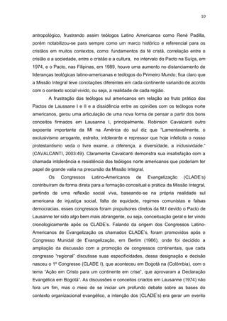 10
antropológico, frustrando assim teólogos Latino Americanos como René Padilla,
porém notabilizou-se para sempre como um marco histórico e referencial para os
cristãos em muitos contextos, como: fundamentos da fé cristã, correlação entre o
cristão e a sociedade, entre o cristão e a cultura, no intervalo do Pacto na Suíça, em
1974, e o Pacto, nas Filipinas, em 1989, houve uma aumento no distanciamento de
lideranças teológicas latino-americanas e teólogos do Primeiro Mundo; fica claro que
a Missão Integral teve conotações diferentes em cada continente variando de acordo
com o contexto social vivido, ou seja, a realidade de cada região.
A frustração dos teólogos sul americanos em relação ao fruto prático dos
Pactos de Laussane I e II e a dissidência entre as opiniões com os teólogos norte
americanos, gerou uma articulação de uma nova forma de pensar a partir dos bons
conceitos firmados em Lausanne I, principalmente. Robinson Cavalcanti outro
expoente importante da MI na América do sul diz que “Lamentavelmente, o
exclusivismo arrogante, estreito, intolerante e repressor que hoje infelicita o nosso
protestantismo veda o livre exame, a diferença, a diversidade, a inclusividade.”
(CAVALCANTI, 2003:49). Claramente Cavalcanti demonstra sua insatisfação com a
chamada intolerância e resistência dos teólogos norte americanos que poderiam ter
papel de grande valia na precursão da Missão Integral.
Os Congressos Latino-Americanos de Evangelização (CLADE’s)
contribuíram de forma direta para a formação conceitual e prática da Missão Integral,
partindo de uma reflexão social viva, baseando-se na própria realidade sul
americana de injustiça social, falta de equidade, regimes comunistas e falsas
democracias, esses congressos foram propulsores diretos da M.I devido o Pacto de
Lausanne ter sido algo bem mais abrangente, ou seja, conceituação geral e ter vindo
cronologicamente após os CLADE’s. Falando da origem dos Congressos Latino-
Americanos de Evangelização os chamados CLADE’s, foram promovidos após o
Congresso Munidal de Evangelização, em Berlim (1966), onde foi decidido a
ampliação da discussão com a promoção de congressos continentais, que cada
congresso “regional” discutisse suas especificidades, dessa designação e decisão
nasceu o 1º Congresso (CLADE I), que aconteceu em Bogotá na (Colômbia), com o
tema “Ação em Cristo para um continente em crise”, que aprovaram a Declaração
Evangélica em Bogotá”. As discussões e conceitos criados em Lausanne (1974) não
fora um fim, mas o meio de se iniciar um profundo debate sobre as bases do
contexto organizacional evangélico, a intenção dos (CLADE’s) era gerar um evento
 