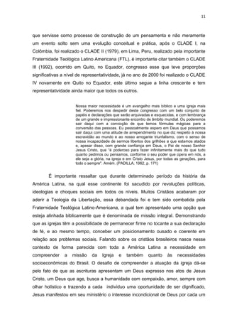 11
que servisse como processo de construção de um pensamento e não meramente
um evento solto sem uma evolução conceitual e prática, após o CLADE I, na
Colômbia, foi realizado o CLADE II (1979), em Lima, Peru, realizado pela importante
Fraternidade Teológica Latino Americana (FTL), é importante citar também o CLADE
III (1992), ocorrido em Quito, no Equador, congresso esse que teve proporções
significativas a nível de representatividade, já no ano de 2000 foi realizado o CLADE
IV novamente em Quito no Equador, este último segue a linha crescente e tem
representatividade ainda maior que todos os outros.
Nossa maior necessidade é um evangelho mais bíblico e uma igreja mais
fiel. Poderemos nos despedir deste congresso com um belo conjunto de
papéis e declarações que serão arquivadas e esquecidas, e com lembrança
de um grande e impressionante encontro de âmbito mundial. Ou poderemos
sair daqui com a convicção de que temos fórmulas mágicas para a
conversão das pessoas. Eu pessoalmente espero em Deus que possamos
sair daqui com uma atitude de arrependimento no que diz respeito à nossa
escravidão ao mundo e ao nosso arrogante triunfalismo, com o senso de
nossa incapacidade de sermos libertos dos grilhões a que estamos atados
e, apesar disso, com grande confiança em Deus, o Pai de nosso Senhor
Jesus Cristo, que “é poderoso para fazer infinitamente mais do que tudo
quanto pedimos ou pensamos, conforme o seu poder que opera em nós, a
ele seja a glória, na igreja e em Cristo Jesus, por todas as gerações, para
todo o sempre". Amém. (PADILLA, 1982, p. 171)
É importante ressaltar que durante determinado período da história da
América Latina, na qual esse continente foi sacudido por revoluções políticas,
ideologias e choques sociais em todos os níveis. Muitos Cristãos acabaram por
aderir a Teologia da Libertação, essa debandada foi e tem sido combatida pela
Fraternidade Teológica Latino-Americana, a qual tem apresentado uma opção que
esteja alinhada biblicamente que é denominada de missão integral. Demonstrando
que as igrejas têm a possibilidade de permanecer firme no tocante a sua declaração
de fé, e ao mesmo tempo, conceber um posicionamento ousado e coerente em
relação aos problemas sociais. Falando sobre os cristãos brasileiros nasce nesse
contexto de forma parecida com toda a América Latina a necessidade em
compreender a missão da Igreja e também quanto às necessidades
socioeconômicas do Brasil. O desafio de compreender a atuação da igreja dá-se
pelo fato de que as escrituras apresentam um Deus expresso nos atos de Jesus
Cristo, um Deus que age, busca a humanidade com compaixão, amor, sempre com
olhar holístico e trazendo a cada indivíduo uma oportunidade de ser dignificado,
Jesus manifestou em seu ministério o interesse incondicional de Deus por cada um
 