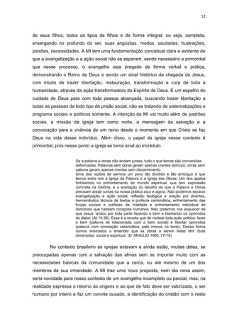 12
de seus filhos, todos os tipos de filhos e de forma integral, ou seja, completa,
enxergando no profundo do ser, suas angústias, medos, saudades, frustrações,
paixões, necessidades. A MI tem uma fundamentação conceitual clara e evidente de
que a evangelização e a ação social não se separam, sendo necessário e primordial
que nesse processo, o evangelho seja pregado de forma verbal e prática,
demonstrando o Reino de Deus e sendo um sinal histórico da chegada de Jesus,
com intuito de trazer libertação, restauração, transformação e cura de toda a
humanidade, através da ação transformadora do Espírito de Deus. É um espelho do
cuidado de Deus para com toda pessoa alcançada, buscando trazer libertação a
todas as pessoas de todo tipo de prisão social, não se tratando de sistematizações e
programa sociais e políticos somente. A intenção da MI vai muito além de padrões
sociais, a missão da igreja tem como norte, a mensagem da salvação e a
convocação para a vivência de um reino desde o momento em que Cristo se faz
Deus na vida desse indivíduo. Além disso, o papel da igreja nesse contexto é
primordial, pois nesse ponto a igreja se torna sinal ao incrédulo.
Se a palavra e obras não andam juntas, tudo o que temos são conversões
deformadas. Palavras sem obras geram apenas crentes teóricos; obras sem
palavra geram apenas crentes sem discernimento.
Uma das razões de sermos um povo tão dividido e tão ambíguo é que
temos entre nós a Igreja da Palavra e a Igreja das Obras. Um dos apelos
fortíssimos no enfrentamento do mundo espiritual, que tem expressão
concreta na história, é a aceitação do desafio de que a Palavra e Obras
precisam andar juntas na nossa prática aqui e agora. Não podemos separar
evangelização e ação social, reflexão teológica e oração por doentes,
hermenêutica técnica de textos e profecia carismática, enfrentamento das
forças sociais e políticas da maldade e enfrentamento individual de
demônios que habitam corações humanos. Não podemos nos esquecer de
que Jesus ‘andou por toda parte fazendo o bem e libertando os oprimidos
do diabo’ (At 10.38). Essa é a receita que de nortear toda ação prática: fazer
o bem (palavra de relacionada com o bem social) e libertar oprimidos
(palavra com conotação carismática, pelo menos no texto). Dessa forma
somos ensinados a entender que as obras a serem feitas têm duas
dimensões: social e espiritual. (D’ ARAUJO 1990, 77-78)
No contexto brasileiro as igrejas estavam e ainda estão, muitas delas, se
preocupadas apenas com a salvação das almas sem se importar muito com as
necessidades básicas da comunidade que a cerca, ou até mesmo de um dos
membros de sua irmandade. A MI traz uma nova proposta, nem tão nova assim,
seria novidade para nosso contexto de um evangelho incompleto ou parcial, mas, na
realidade expressa o retorno às origens e ao que de fato deve ser valorizado, o ser
humano por inteiro e faz um convite ousado, a identificação do cristão com o resto
 