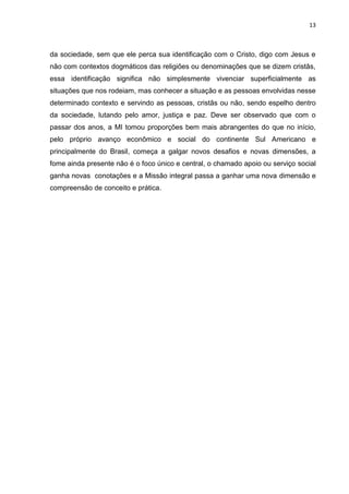 13
da sociedade, sem que ele perca sua identificação com o Cristo, digo com Jesus e
não com contextos dogmáticos das religiões ou denominações que se dizem cristãs,
essa identificação significa não simplesmente vivenciar superficialmente as
situações que nos rodeiam, mas conhecer a situação e as pessoas envolvidas nesse
determinado contexto e servindo as pessoas, cristãs ou não, sendo espelho dentro
da sociedade, lutando pelo amor, justiça e paz. Deve ser observado que com o
passar dos anos, a MI tomou proporções bem mais abrangentes do que no início,
pelo próprio avanço econômico e social do continente Sul Americano e
principalmente do Brasil, começa a galgar novos desafios e novas dimensões, a
fome ainda presente não é o foco único e central, o chamado apoio ou serviço social
ganha novas conotações e a Missão integral passa a ganhar uma nova dimensão e
compreensão de conceito e prática.
 