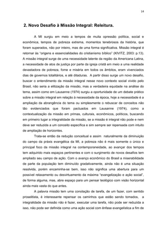 14
2. Novo Desafio à Missão Integral: Releitura.
A MI surgiu em meio a tempos de muita opressão política, social e
econômica, tempos de pobreza extrema, momentos tenebrosos da história, que
foram superados, não por inteiro, mas de uma forma significativa. Missão integral é
retornar às “origens e essencialidades do cristianismo bíblico” (KIVITZ, 2003: p.13).
A missão integral surge de uma necessidade latente da região da Americana Latina,
a necessidade de atos de justiça por parte da igreja cristã em meio a uma realidade
devastadora de pobreza, fome e miséria em todos os âmbitos, eram vivenciados
dias de governos totalitários, e até ditaduras. A partir disso surge um novo desafio,
buscar o entendimento da missão integral nesse novo contexto social vivido pelo
Brasil, não seria a elitização da missão, mas a verdadeira equidade na análise do
tema, assim como em Lausanne (1974) surgiu a oportunidade de um debate prático
sobre a missão integral em relação à necessidade da época, hoje a necessidade é a
ampliação da abrangência do tema ou simplesmente o rebuscar de conceitos não
tão evidenciados que foram pactuados em Lausanne (1974), como a
contextualização da missão em primas, culturais, econômicos, políticos, buscando
em primeiro lugar a integralidade da missão, se a missão é integral não pode e nem
deve ser reduzida a um conceito específica e sim sempre ser repensada com intuito
de ampliação de horizontes.
Trata-se então da redução conceitual e assim naturalmente da diminuição
do campo da práxis evangélica da MI, a pobreza não é mais somente o único e
principal foco da missão integral na contemporaneidade, ao avançar dos tempos
tem adquirido mais espaços pertinentes e com o surgimento de novos desafios tem
ampliado seu campo de ação. Com o avanço econômico do Brasil a miserabilidade
de parte da população tem diminuído gradativamente, ainda não é uma situação
resolvida, porém encaminha-se bem, isso não significa uma abertura para um
possível relaxamento ou desvirtuamento da máxima “evangelização e ação social”,
de forma alguma, mas, abre espaço para um pensar teológico com visão horizontal
ainda mais vasta do que antes.
A palavra missão tem uma conotação de tarefa, de um fazer, com sentido
proselitista, é interessante repensar os caminhos que estão sendo tomados, a
integralidade da missão não é fazer, executar uma tarefa, não pode ser reduzida a
isso, não pode ser definida como uma ação social com ênfase evangelística a fim de
 