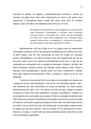 15
aumentar os adeptos da religião e consequentemente aumentar o número de
membros da igreja local, fazer esse reducionismo do termo e da práxis, seria
desvalorizar a abrangência dessa missão tão vasta, seria mais um caminho
religioso, mais uma tática a ser adaptada assim como g12, m12 etc.
Aqui também nos arrependemos de nossa negligência e de termos algumas
vezes considerado a evangelização e a atividade sociais mutuamente
exclusivas. Embora a reconciliação com o homem não seja reconciliação
com Deus, nem a ação social evangelização, nem a libertação política
salvação, afirmamos que a evangelização e o envolvimento sociopolítico
são ambos parte do nosso dever cristão (STOTT, 1982:27)
Definitivamente a MI não é fazer ou ter um projeto social em determinada
comunidade, Lausanne (1974) não apresenta simplesmente uma releitura de como
se fazer missão, mas sim uma cosmovisão de como ser cristão, em contextos
sociais, antropológicos e na vivência humana. Esse novo desafio pode até não ser
tão jovem assim, mas é sim repensar constantemente quem ela é, e fugir de ser
confundida por comparação com a teologia da libertação. Olhando a MI pelo viés
pobre conceitual e pode-se concluir que entregar cestas básicas e dizer “Deus te
abençoe” seria evangelização e serviço social, mas isso é empobrecer o debate.
Essa ação integral deve transcender o fazer e alcançar o campo do ser em sua
totalidade.
O ponto de vista sempre foi de uma visão em comunidade, em tempos que
a igreja era menos institucionalizada, vivemos em uma sociedade egoísta, hoje o
que realmente tem sido evidenciado em canais de televisão, em redes sociais,
definitivamente tem sido o “Eu”. Em tempos de lutas de egos, quedas de braços
constantes é ainda mais difícil estabelecer conceitos comunitários e trabalhar na
construção de uma comunidade auto doadora. Porém na ampliação do debate sobre
a MI observa-se a grande necessidade da abordagem do tema de um ponto de vista
do indivíduo como parte integrante da igreja de Cristo. Não uma observação de fora
pra dentro, mas de dentro pra fora, não observando a comunidade e determinando
os papéis que ela deve executar, mas sim partindo de um pressuposto de que o
indivíduo é a igreja, e a partir dele que essa sociedade egoísta pode tomar rumos
mais humanitários e igualitários.
 