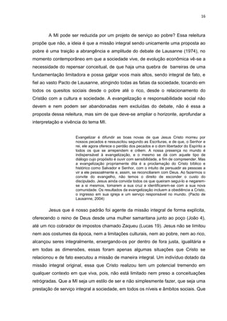 16
A MI pode ser reduzida por um projeto de serviço ao pobre? Essa releitura
propõe que não, a ideia é que a missão integral sendo unicamente uma proposta ao
pobre é uma traição a abrangência e amplitude do debate de Lausanne (1974), no
momento contemporâneo em que a sociedade vive, de evolução econômica vê-se a
necessidade do repensar conceitual, de que haja uma quebra de barreiras de uma
fundamentação limitadora e possa galgar voos mais altos, sendo integral de fato, e
fiel ao vasto Pacto de Lausanne, atingindo todas as fatias da sociedade, tocando em
todos os quesitos sociais desde o pobre até o rico, desde o relacionamento do
Cristão com a cultura e sociedade. A evangelização e responsabilidade social não
devem e nem podem ser abandonadas nem excluídas do debate, não é essa a
proposta dessa releitura, mas sim de que deve-se ampliar o horizonte, aprofundar a
interpretação e vivência do tema MI.
Evangelizar é difundir as boas novas de que Jesus Cristo morreu por
nossos pecados e ressuscitou segundo as Escrituras, e de que, o Senhor e
rei, ele agora oferece o perdão dos pecados e o dom libertador do Espírito a
todos os que se arrependem e crêem. A nossa presença no mundo é
indispensável à evangelização, e o mesmo se dá com aquele tipo de
diálogo cujo propósito é ouvir com sensibilidade, a fim de compreender. Mas
a evangelização propriamente dita é a proclamação do Cristo bíblico e
histórico como Salvador e Senhor, com o intuito de persuadir as pessoas a
vir a ele pessoalmente e, assim, se reconciliarem com Deus. Ao fazermos o
convite do evangelho, não temos o direito de esconder o custo do
discipulado. Jesus ainda convida todos os que queiram segui-lo e negarem-
se a si mesmos, tomarem a sua cruz e identificarem-se com a sua nova
comunidade. Os resultados da evangelização incluem a obediência a Cristo,
o ingresso em sua igreja e um serviço responsável no mundo. (Pacto de
Lausanne, 2004)
Jesus que é nosso padrão foi agente da missão integral de forma explícita,
oferecendo o reino de Deus desde uma mulher samaritana junto ao poço (João 4),
até um rico cobrador de impostos chamado Zaqueu (Lucas 19). Jesus não se limitou
nem aos costumes da época, nem a limitações culturais, nem ao pobre, nem ao rico,
alcançou seres integralmente, enxergando-os por dentro de fora justa, igualitária e
em todas as dimensões, essas foram apenas algumas situações que Cristo se
relacionou e de fato executou a missão de maneira integral. Um indivíduo dotado da
missão integral original, essa que Cristo realizou tem um potencial tremendo em
qualquer contexto em que viva, pois, não está limitado nem preso a conceituações
retrógradas. Que a MI seja um estilo de ser e não simplesmente fazer, que seja uma
prestação de serviço integral a sociedade, em todos os níveis e âmbitos sociais. Que
 
